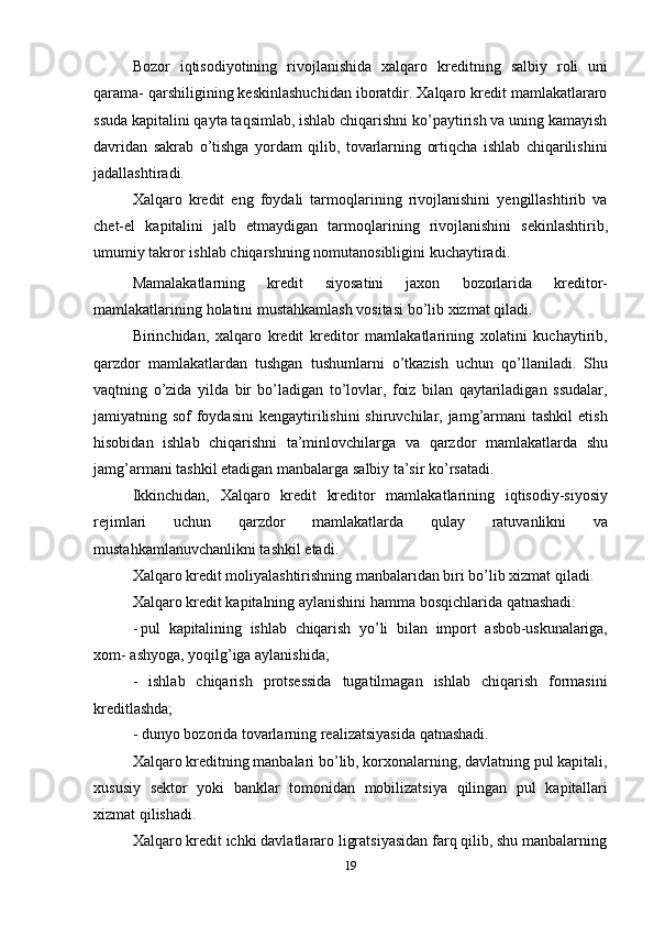 19Bozor   iqtisodiyotining   rivojlanishida   xalqaro   kreditning   salbiy   roli   uni
qarama- qarshiligining keskinlashuchidan iboratdir. Xalqaro kredit mamlakatlararo
ssuda kapitalini qayta taqsimlab, ishlab chiqarishni ko’paytirish va uning kamayish
davridan   sakrab   o’tishga   yordam   qilib,   tovarlarning   ortiqcha   ishlab   chiqarilishini
jadallashtiradi.
Xalqaro   kredit   eng   foydali   tarmoqlarining   rivojlanishini   yengillashtirib   va
chet-el   kapitalini   jalb   etmaydigan   tarmoqlarining   rivojlanishini   sekinlashtirib,
umumiy   takror   ishlab   chiqarshning   nomutanosibligini   kuchaytiradi.
Mamalakatlarning   kredit   siyosatini   jaxon   bozorlarida   kreditor-
mamlakatlarining   holatini mustahkamlash vositasi   bo’lib xizmat qiladi.
Birinchidan,   xalqaro   kredit   kreditor   mamlakatlarining   xolatini   kuchaytirib,
qarzdor   mamlakatlardan   tushgan   tushumlarni   o’tkazish   uchun   qo’llaniladi.   Shu
vaqtning   o’zida   yilda   bir   bo’ladigan   to’lovlar,   foiz   bilan   qaytariladigan   ssudalar,
jamiyatning sof  foydasini  kengaytirilishini  shiruvchilar, jamg’armani  tashkil  etish
hisobidan   ishlab   chiqarishni   ta’minlovchilarga   va   qarzdor   mamlakatlarda   shu
jamg’armani tashkil etadigan   manbalarga   salbiy   ta’sir ko’rsatadi.
Ikkinchidan,   Xalqaro   kredit   kreditor   mamlakatlarining   iqtisodiy-siyosiy
rejimlari   uchun   qarzdor   mamlakatlarda   qulay   ratuvanlikni   va
mustahkamlanuvchanlikni tashkil   etadi.
Xalqaro kredit moliyalashtirishning manbalaridan biri bo’lib xizmat qiladi.
Xalqaro   kredit   kapitalning   aylanishini   hamma   bosqichlarida   qatnashadi:
- pul   kapitalining   ishlab   chiqarish   yo’li   bilan   import   asbob-uskunalariga,
xom-   ashyoga,   yoqilg’iga aylanishida;
- ishlab   chiqarish   protsessida   tugatilmagan   ishlab   chiqarish   formasini
kreditlashda;
- dunyo   bozorida   tovarlarning   realizatsiyasida   qatnashadi.
Xalqaro kreditning manbalari bo’lib, korxonalarning, davlatning pul kapitali,
xususiy   sektor   yoki   banklar   tomonidan   mobilizatsiya   qilingan   pul   kapitallari
xizmat   qilishadi.
Xalqaro kredit ichki davlatlararo ligratsiyasidan farq qilib, shu manbalarning