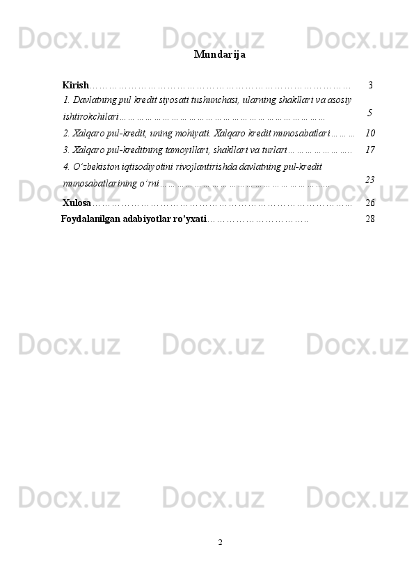 Mundarija
Kirish ……………………………………………………………………… 3
1.   Davlatning pul kredit siyosati   tushunchasi,   ularning   shakllari   va   asosiy
ishtirokchilari……………………………………………………………… 5
2.   Xalqaro  pul- kredit,   uning   mohiyati.   Xalqaro   kredit   munosabatlari……… 10
3.   Xalqaro  pul- kreditning   tamoyillari,   shakllari   va   turlari………………….. 17
4.   O’zbekiston   iqtisodiyotini   rivojlantirishda   davlatning pul-kredit
munosabatlarining   o’rni…………………………………………………... 23
Xulosa ……………………………………………………………………... 26
Foydalanilgan   adabiyotlar   ro’yxati ………………………….. 28
2 