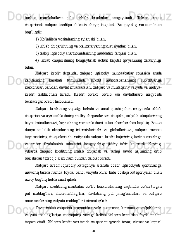 20boshqa   mamlakatlarni   jalb   etilishi   hisobidan   kengaytiradi.   Takror   ishlab
chiqarishda   xalqaro   kreditga   ob’ektiv   ehtiyoj   tug’iladi.   Bu   quyidagi   narsalar   bilan
bog’liqdir:
1) Xo’jalikda   vositalarning   aylanishi   bilan;
2) ishlab   chiqarishning   va   realizatsiyaning   xususiyatlari   bilan;
3) tashqi   iqtisodiy   shartnomalarining   muddatini   farqlari   bilan;
4) ishlab   chiqarishning   kengaytirish   uchun   kapital   qo’yishning   zaruriyligi
bilan.
Xalqaro   kredit   deganda,   xalqaro   iqtisodiy   munosabatlar   sohasida   ssuda
kapitalining   harakati   tushuniladi.   Kredit   munosabatlarining   sub'ektlariga
korxonalar, banklar, davlat muassasalari, xalqaro va mintaqaviy valyuta va moliya-
kredit   tashkilotlari   kiradi.   Kredit   ob'ekti   bo’lib   esa   davlatlararo   miqyosda
beriladigan   kredit   hisoblanadi.
Xalqaro   kreditning   vujudga   kelishi   va   amal   qilishi   jahon   miqyosida   ishlab
chiqarish va ayirboshlashning milliy chegaralardan chiqishi, xo’jalik aloqalarining
baynalminallashuvi,   kapitalning   markazlashuvi   bilan   chambarchas   bog’liq.   Butun
dunyo   xo’jalik   aloqalarining   intensivlashishi   va   globallashuvi,   xalqaro   mehnat
taqsimotining chuqurlashishi   natijasida  xalqaro kredit  hajmining  keskin  oshishiga
va   undan   foydalanish   sohalarini   kengayishiga   jiddiy   ta'sir   ko’rsatdi.   Keyingi
yillarda   xalqaro   kreditning   ishlab   chiqarish   va   tashqi   savdo   hajmining   ortib
borishidan   tezroq   o’sishi ham   bundan   dalolat   beradi.
Xalqaro   kredit   iqtisodiy   kategoriya   sifatida   bozor   iqtisodiyoti   qonunlariga
muvofiq tarzda hamda foyda, baho, valyuta kursi  kabi boshqa kategoriyalar bilan
uzviy   bog’liq   holda amal   qiladi.
Xalqaro kreditning manbalari  bo’lib korxonalarning vaqtincha bo’sh turgan
pul   mablag’lari,   aholi-mablag’lari,   davlatning   pul   jamg’armalari   va   xalqaro
muassasalarning   valyuta mablag’lari xizmat   qiladi.
Tovar ishlab chiqarish jarayonida u yoki bu tarmoq, korxona va xo’jaliklarda
valyuta   mablag’lariga   ehtiyojning   yuzaga   kelishi   xalqaro   kreditdan   foydalanishni
taqozo etadi. Xalqaro kredit vositasida xalqaro miqyosda  tovar, xizmat va kapital 