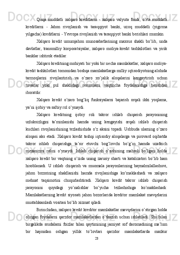 23Qisqa   muddatli   xalqaro   kreditlarni   -   xalqaro   valyuta   fondi,   o’rta   muddatli
kreditlarni   -   Jahon   rivojlanish   va   taraqqiyot   banki,   uzoq   muddatli   (yigirma
yilgacha)   kreditlarni   -   Yevropa   rivojlanish   va   taraqqiyot banki berishlari   mumkin.
Xalqaro   kredit   umumjahon   munosabatlarining   maxsus   shakli   bo’lib,   unda
davlatlar,   transmilliy   korporatsiyalar,   xalqaro   moliya-kredit   tashkilotlari   va   yirik
banklar   ishtirok   etadilar.
Xalqaro kreditning mohiyati bir yoki bir necha mamlakatlar, xalqaro moliya-
kredit tashkilotlari tomonidan boshqa mamlakatlarga milliy iqtisodiyotning alohida
tarmoqlarini   rivojlantirish   va   o’zaro   xo’jalik   aloqalarini   kengaytirish   uchun
tovarlar   yoki   pul   shaklidagi   resurslarni   vaqtincha   foydalanishga   berishdan
iboratdir.
Xalqaro   kredit   o’zaro   bog’liq   funksiyalarni   bajarish   orqali   ikki   yoqlama,
ya’ni   ijobiy   va salbiy   rol   o’ynaydi.
Xalqaro   kreditning   ijobiy   roli   takror   ishlab   chiqarish   jarayonining
uzluksizligini   ta’minlanishi   hamda   uning   kengayishi   orqali   ishlab   chiqarish
kuchlari   rivojlanishining   tezlashishida   o’z   aksini   topadi.   Ushbuda   ularning   o’zaro
aloqasi   aks   etadi.   Xalqaro   kredit   tashqi   iqtisodiy   aloqalarga   va   pirovard   oqibatda
takror   ishlab   chiqarishga   ta’sir   etuvchi   bog’lovchi   bo’g’in   hamda   uzatkich
mexanizmi   rolini   o’ynaydi.   Ishlab   chiqarish   o’sishining   mahsuli   bo’lgani   holda
xalqaro   kredit   bir   vaqtning   o’zida   uning   zaruriy   sharti   va   katalizatori   bo’lib   ham
hisoblanadi.   U   ishlab   chiqarish   va   muomala   jarayonlarining   baynalmilallashuvi,
jahon   bozorining   shakllanishi   hamda   rivojlanishiga   ko’maklashadi   va   xalqaro
mehnat   taqsimotini   chuqurlashtiradi.   Xalqaro   kredit   takror   ishlab   chiqarish
jarayonini   quyidagi   yo’nalishlar   bo’yicha   tezlashishiga   ko’maklashadi:
Mamlakatlarning  kredit   siyosati   jahon bozorlarida kreditor  mamlakat   mavqelarini
mustahkamlash vositasi bo’lib   xizmat qiladi.
Birinchidan, xalqaro kredit kreditor mamlakatlar mavqelarini o’stirgan holda
olingan   foydalarni   qarzdor   mamlakatlardan   o’tkazish   uchun   ishlatiladi.   Shu   bilan
birgalikda   ssudalarni   foizlar   bilan   qaytimining   jamiyat   sof   daromadining   ma’lum
bir   hajmidan   oshgan   yillik   to’lovlari   qarzdor   mamlakatlarda   mazkur 