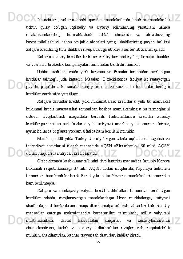 25Ikkinchidan,   xalqaro   kredit   qarzdor   mamlakatlarda   kreditor   mamlakatlar
uchun   qulay   bo’lgan   iqtisodiy   va   siyosiy   rejimlarning   yaratilishi   hamda
mustahkamlanishiga   ko’maklashadi.   Ishlab   chiqarish   va   almashuvning
baynalmilallashuvi,   jahon   xo’jalik   aloqalari   yangi   shakllarining   paydo   bo’lishi
xalqaro   kreditning   turli   shakllari   rivojlanishiga   ob’ktiv   asos   bo’lib   xizmat   qiladi.
Xalqaro xususiy  kreditlar turli transmilliy korporatsiyalar, firmalar, banklar
va   vositachi   brokerlik   kompaniyalari tomonidan berilishi mumkin.
Ushbu   kreditlar   ichida   yirik   korxona   va   firmalar   tomonidan   beriladigan
kreditlar   salmog’i   juda   kattadir.   Masalan,   O’zbekistonda   faoliyat   ko’rsatayotgan
juda   ko’p   qo’shma   korxonalar   xorijiy   firmalar   va   korxonalar   tomonidan   berilgan
kreditlar   yordamida yaratilgan.
Xalqaro   davlatlar   krediti   yoki   hukumatlararo   kreditlar   u   yoki   bu   mamlakat
hukumati   kredit   muassasalari   tomonidan   boshqa   mamlakatning   u   bu   tarmoqlarini
ustuvor   rivojlantirish   maqsadida   beriladi.   Hukumatlararo   kreditlar   xususiy
kreditlarga   nisbatan   past   foizlarda   yoki   imtiyozli   ravishda   yoki   umuman   foizsiz,
ayrim   hollarda   beg’araz   yordam   sifatida   ham   berilishi   mumkin.
Masalan,   2000   yilda   Turkiyada   ro’y   bergan   zilzila   oqibatlarini   tugatish   va
iqtisodiyot   obektlarini   tiklash   maqsadida   AQSH   «Eksimbank»i   50   mlrd.   AQSH
dollari miqdorida imtiyozli   kredit ajratdi.
O’zbekistonda kasb-hunar ta’limini rivojlantirish maqsadida Janubiy Koreya
hukumati   respublikamizga  37  mln.  AQSH  dollari   miqdorida,  Yaponiya  hukumati
tomonidan ham kreditlar berdi. Bunday kreditlar Yevropa mamlakatlari tomonidan
ham   berilmoqda.
Xalqaro   va   mintaqaviy   valyuta-kredit   tashkilotlari   tomonidan   beriladigan
kreditlar   odatda,   rivojlanayotgan   mamlakatlarga   Uzoq   muddatlarga,   imtiyozli
shartlarda, past foizlarda aniq maqsadlarni amalga oshirish uchun beriladi. Bunday
maqsadlar   qatoriga   makroiqtisodiy   barqarorlikni   ta’minlash,   milliy   valyutani
mustahkamlash,   davlat   tasarrufidan   chiqarish   va   xususiylashtirishni
chuqurlashtirish,   kichik   va   xususiy   tadbirkorlikni   rivojlantirish,   raqobatchilik
muhitini shakllantirish,   kadrlar   tayyorlash   dasturlari   kabilar   kiradi. 