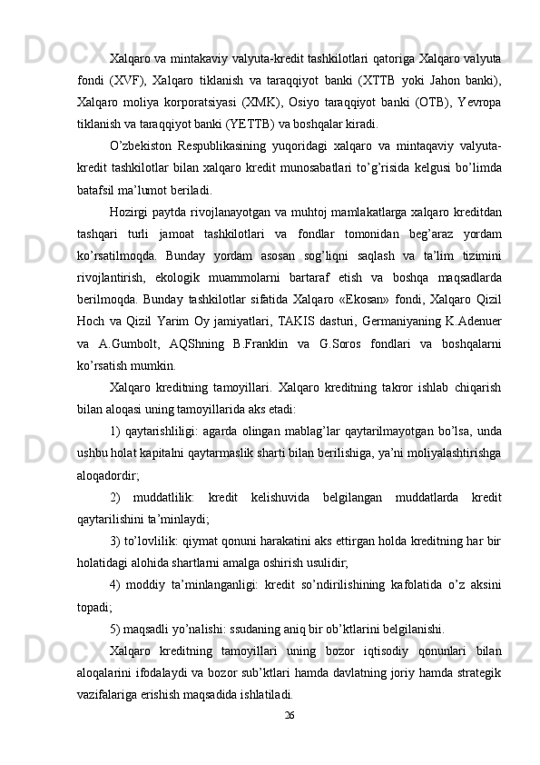 26Xalqaro va mintakaviy valyuta-kredit  tashkilotlari  qatoriga Xalqaro valyuta
fondi   (XVF),   Xalqaro   tiklanish   va   taraqqiyot   banki   (XTTB   yoki   Jahon   banki),
Xalqaro   moliya   korporatsiyasi   (XMK),   Osiyo   taraqqiyot   banki   (OTB),   Yevropa
tiklanish   va taraqqiyot banki   (YETTB)   va   boshqalar   kiradi.
O’zbekiston   Respublikasining   yuqoridagi   xalqaro   va   mintaqaviy   valyuta-
kredit   tashkilotlar   bilan   xalqaro   kredit   munosabatlari   to’g’risida   kelgusi   bo’limda
batafsil ma’lumot   beriladi.
Hozirgi  paytda rivojlanayotgan va muhtoj  mamlakatlarga xalqaro kreditdan
tashqari   turli   jamoat   tashkilotlari   va   fondlar   tomonidan   beg’araz   yordam
ko’rsatilmoqda.   Bunday   yordam   asosan   sog’liqni   saqlash   va   ta’lim   tizimini
rivojlantirish,   ekologik   muammolarni   bartaraf   etish   va   boshqa   maqsadlarda
berilmoqda.   Bunday   tashkilotlar   sifatida   Xalqaro   «Ekosan»   fondi,   Xalqaro   Qizil
Hoch   va   Qizil   Yarim   Oy   jamiyatlari,   TAKIS   dasturi,   Germaniyaning   K.Adenuer
va   A.Gumbolt,   AQShning   B.Franklin   va   G.Soros   fondlari   va   boshqalarni
ko’rsatish   mumkin.
Xalqaro   kreditning   tamoyillari.   Xalqaro   kreditning   takror   ishlab   chiqarish
bilan aloqasi   uning   tamoyillarida   aks   etadi:
1) qaytarishliligi:   agarda   olingan   mablag’lar   qaytarilmayotgan   bo’lsa,   unda
ushbu holat kapitalni qaytarmaslik sharti bilan berilishiga, ya’ni moliyalashtirishga
aloqadordir;
2) muddatlilik:   kredit   kelishuvida   belgilangan   muddatlarda   kredit
qaytarilishini   ta’minlaydi;
3) to’lovlilik: qiymat qonuni harakatini aks ettirgan holda kreditning har bir
holatidagi alohida shartlarni   amalga   oshirish   usulidir;
4) moddiy   ta’minlanganligi:   kredit   so’ndirilishining   kafolatida   o’z   aksini
topadi;
5) maqsadli   yo’nalishi:   ssudaning   aniq   bir   ob’ktlarini   belgilanishi.
Xalqaro   kreditning   tamoyillari   uning   bozor   iqtisodiy   qonunlari   bilan
aloqalarini ifodalaydi va bozor sub’ktlari hamda davlatning joriy hamda strategik
vazifalariga   erishish   maqsadida   ishlatiladi. 