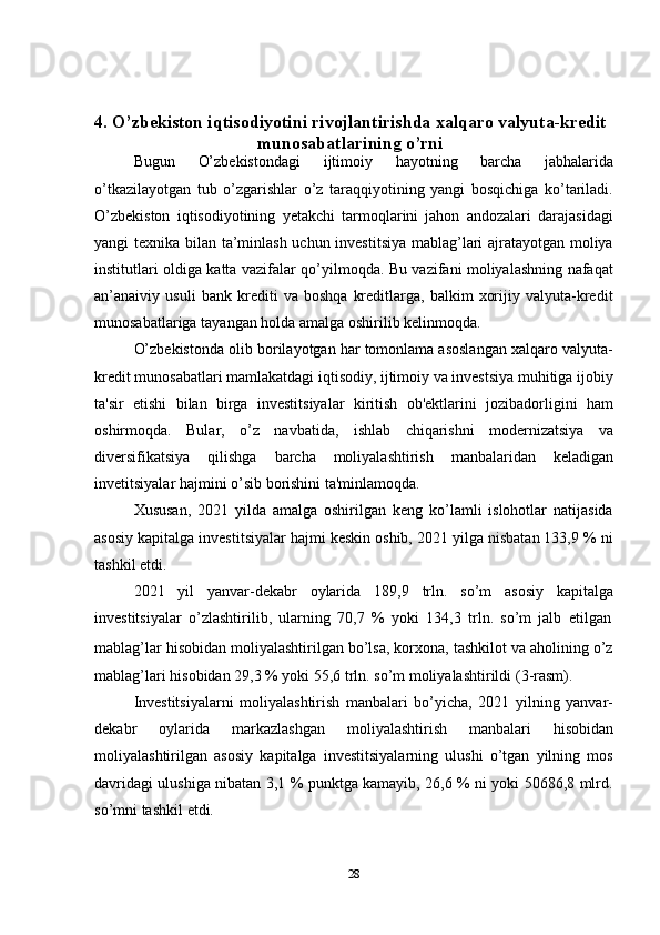 284. O’zbekiston iqtisodiyotini rivojlantirishda xalqaro valyuta-kredit
munosabatlarining   o’rni
Bugun   O’zbekistondagi   ijtimoiy   hayotning   barcha   jabhalarida
o’tkazilayotgan   tub   o’zgarishlar   o’z   taraqqiyotining   yangi   bosqichiga   ko’tariladi.
O’zbekiston   iqtisodiyotining   yetakchi   tarmoqlarini   jahon   andozalari   darajasidagi
yangi texnika bilan ta’minlash uchun investitsiya mablag’lari ajratayotgan moliya
institutlari oldiga katta vazifalar qo’yilmoqda. Bu vazifani moliyalashning nafaqat
an’anaiviy   usuli   bank   krediti   va   boshqa   kreditlarga,   balkim   xorijiy   valyuta-kredit
munosabatlariga   tayangan   holda amalga   oshirilib   kelinmoqda.
O’zbekistonda olib borilayotgan har tomonlama asoslangan xalqaro valyuta-
kredit munosabatlari mamlakatdagi iqtisodiy, ijtimoiy va investsiya muhitiga ijobiy
ta'sir   etishi   bilan   birga   investitsiyalar   kiritish   ob'ektlarini   jozibadorligini   ham
oshirmoqda.   Bular,   o’z   navbatida,   ishlab   chiqarishni   modernizatsiya   va
diversifikatsiya   qilishga   barcha   moliyalashtirish   manbalaridan   keladigan
invetitsiyalar   hajmini   o’sib   borishini   ta'minlamoqda.
Xususan,   2021   yilda   amalga   oshirilgan   keng   ko’lamli   islohotlar   natijasida
asosiy kapitalga investitsiyalar hajmi keskin oshib, 2021 yilga nisbatan 133,9 % ni
tashkil etdi.
2021   yil   yanvar-dekabr   oylarida   189,9   trln.   so’m   asosiy   kapitalga
investitsiyalar   o’zlashtirilib,   ularning   70,7   %   yoki   134,3   trln.   so’m   jalb   etilgan
mablag’lar hisobidan moliyalashtirilgan bo’lsa, korxona, tashkilot va aholining o’z
mablag’lari   hisobidan   29,3 %   yoki 55,6   trln.   so’m   moliyalashtirildi   (3-rasm).
Investitsiyalarni   moliyalashtirish   manbalari   bo’yicha,   2021   yilning   yanvar-
dekabr   oylarida   markazlashgan   moliyalashtirish   manbalari   hisobidan
moliyalashtirilgan   asosiy   kapitalga   investitsiyalarning   ulushi   o’tgan   yilning   mos
davridagi ulushiga nibatan 3,1 % punktga kamayib, 26,6 % ni yoki 50686,8 mlrd.
so’mni tashkil   etdi. 