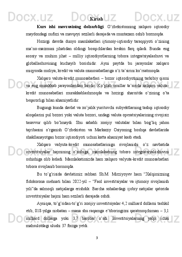 Kirish
Kurs   ishi   mavzusining   dolzarbligi .   O’zbekistonning   xalqaro   iqtisodiy
maydondagi   nufuzi   va   mavqeyi   sezilarli   darajada   va   muntazam   oshib   bormoqda.
Hozirgi   davrda   dunyo   mamlakatlari   ijtimoiy-iqtisodiy   taraqqiyoti   o’zining
ma’no-mazmuni   jihatidan   oldingi   bosqichlardan   keskin   farq   qiladi.   Bunda   eng
asosiy   va   muhim   jihat   –   milliy   iqtisodiyotlarning   tobora   integratsiyalashuvi   va
globallashuvining   kuchayib   borishidir.   Ayni   paytda   bu   jarayonlar   xalqaro
miqyosda   moliya,   kredit   va   valuta munosabatlariga   o’z   ta’sirini   ko’rsatmoqda.
Xalqaro valuta-kredit  munosabatlari  – bozor  iqtisodiyotining tarkibiy qismi
va   eng   murakkab   jarayonlaridan   biridir.   Ko’plab   omillar   ta’sirida   xalqaro   valuta-
kredit   munosabatlari   murakkablashmoqda   va   hozirgi   sharoitda   o’zining   o’ta
beqarorligi   bilan   ahamiyatlidir.
Bugungi kunda davlat va xo’jalik yurituvchi subyektlarning tashqi iqtisodiy
aloqalarini pul bozori yoki valuta bozori, undagi valuta operatsiyalarining rivojisiz
tasavvur   qilib   bo’lmaydi.   Shu   sababli   xorijiy   valutalar   bilan   bog’liq   jahon
tajribasini   o’rganish   O’zbekiston   va   Markaziy   Osiyoning   boshqa   davlatlarida
shakllanayotgan   bozor   iqtisodiyoti   uchun katta ahamiyat   kasb   etadi.
Xalqaro   valyuta-kredit   munosabatlarinign   rivojlanishi   o’z   navbatida
investitsiyalar   hajmining   o’sishiga,   mamlakatning   toboro   integratsiyalashuvini
oshishiga   olib   keladi.   Mamlakatimizda   ham   xalqaro   valyuta-kredit   munosabatlari
tobora   rivojlanib   bormoqda.
Bu   to’g’risida   davlatimiz   rahbari   Sh.M.   Mirziyoyev   ham   “Xalqimizning
fidokorona   mehnati   bilan   2022-yil   –   “Faol   investitsiyalar   va   ijtimoiy   rivojlanish
yili”da   salmoqli   natijalarga   erishdik.   Barcha   sohalardagi   ijobiy   natijalar   qatorida
investitsiyalar   hajmi   ham   sezilarli darajada oshdi.
Ayniqsa, to’g’ridan-to’g’ri xorijiy investitsiyalar 4,2 milliard dollarni tashkil
etib, 018-yilga nisbatan – mana shu raqamga e tiboringizni qaratmoqchiman – 3,1ʼ
milliard   dollarga   yoki   3,7   barobar   o’sdi.   Investitsiyalarning   yalpi   ichki
mahsulotdagi   ulushi 37   foizga yetdi.
3 