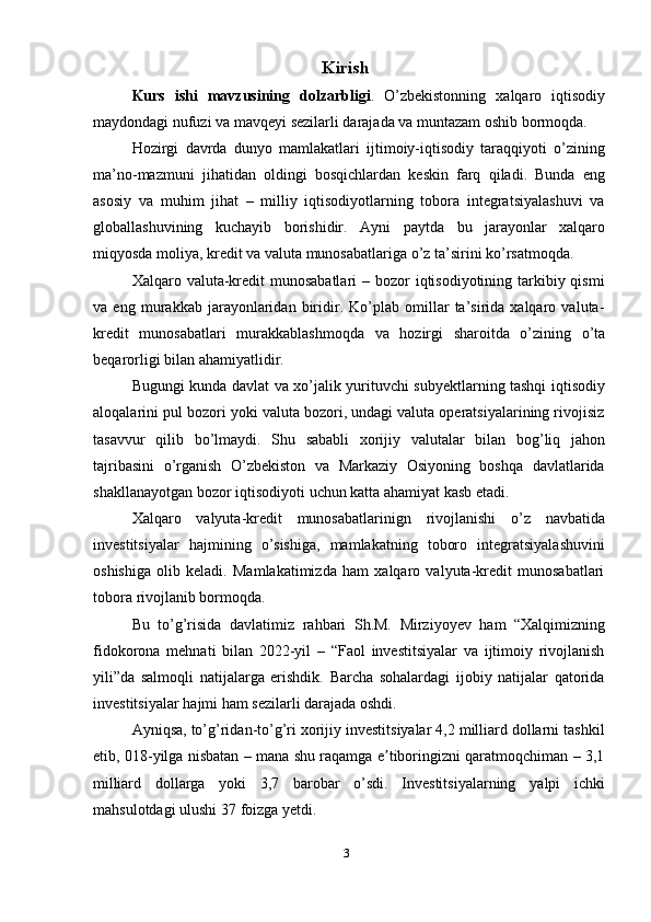 Kirish
Kurs   ishi   mavzusining   dolzarbligi .   O’zbekistonning   xalqaro   iqtisodiy
maydondagi   nufuzi   va   mavqeyi   sezilarli   darajada   va   muntazam   oshib   bormoqda.
Hozirgi   davrda   dunyo   mamlakatlari   ijtimoiy-iqtisodiy   taraqqiyoti   o’zining
ma’no-mazmuni   jihatidan   oldingi   bosqichlardan   keskin   farq   qiladi.   Bunda   eng
asosiy   va   muhim   jihat   –   milliy   iqtisodiyotlarning   tobora   integratsiyalashuvi   va
globallashuvining   kuchayib   borishidir.   Ayni   paytda   bu   jarayonlar   xalqaro
miqyosda   moliya,   kredit   va   valuta munosabatlariga   o’z   ta’sirini   ko’rsatmoqda.
Xalqaro valuta-kredit  munosabatlari  – bozor  iqtisodiyotining tarkibiy qismi
va   eng   murakkab   jarayonlaridan   biridir.   Ko’plab   omillar   ta’sirida   xalqaro   valuta-
kredit   munosabatlari   murakkablashmoqda   va   hozirgi   sharoitda   o’zining   o’ta
beqarorligi   bilan   ahamiyatlidir.
Bugungi kunda davlat va xo’jalik yurituvchi subyektlarning tashqi iqtisodiy
aloqalarini pul bozori yoki valuta bozori, undagi valuta operatsiyalarining rivojisiz
tasavvur   qilib   bo’lmaydi.   Shu   sababli   xorijiy   valutalar   bilan   bog’liq   jahon
tajribasini   o’rganish   O’zbekiston   va   Markaziy   Osiyoning   boshqa   davlatlarida
shakllanayotgan   bozor   iqtisodiyoti   uchun katta ahamiyat   kasb   etadi.
Xalqaro   valyuta-kredit   munosabatlarinign   rivojlanishi   o’z   navbatida
investitsiyalar   hajmining   o’sishiga,   mamlakatning   toboro   integratsiyalashuvini
oshishiga   olib   keladi.   Mamlakatimizda   ham   xalqaro   valyuta-kredit   munosabatlari
tobora   rivojlanib   bormoqda.
Bu   to’g’risida   davlatimiz   rahbari   Sh.M.   Mirziyoyev   ham   “Xalqimizning
fidokorona   mehnati   bilan   2022-yil   –   “Faol   investitsiyalar   va   ijtimoiy   rivojlanish
yili”da   salmoqli   natijalarga   erishdik.   Barcha   sohalardagi   ijobiy   natijalar   qatorida
investitsiyalar   hajmi   ham   sezilarli darajada oshdi.
Ayniqsa, to’g’ridan-to’g’ri xorijiy investitsiyalar 4,2 milliard dollarni tashkil
etib, 018-yilga nisbatan – mana shu raqamga e tiboringizni qaratmoqchiman – 3,1ʼ
milliard   dollarga   yoki   3,7   barobar   o’sdi.   Investitsiyalarning   yalpi   ichki
mahsulotdagi   ulushi 37   foizga yetdi.
3