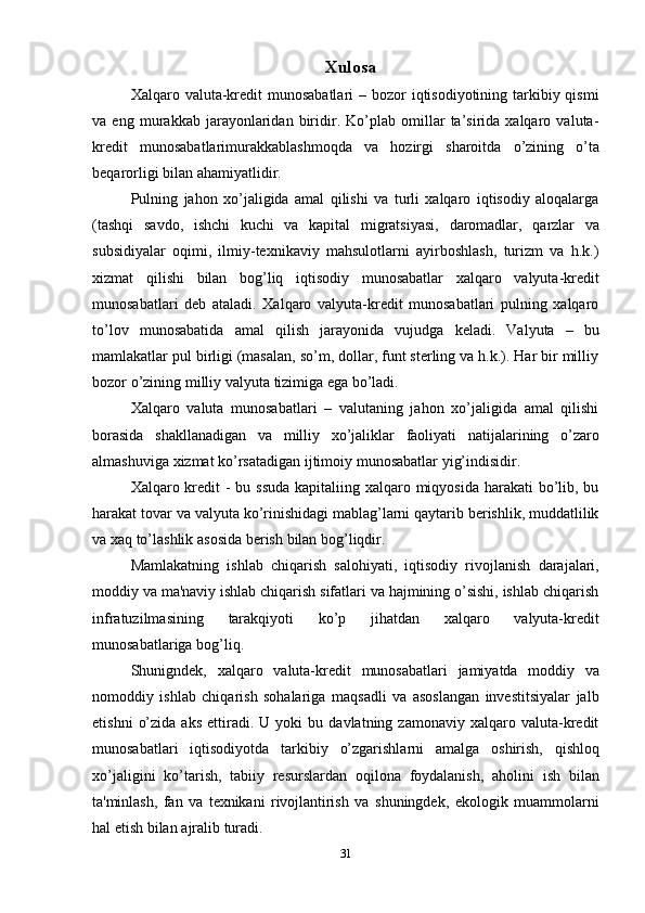 31Xulosa
Xalqaro valuta-kredit  munosabatlari  – bozor  iqtisodiyotining tarkibiy qismi
va   eng   murakkab   jarayonlaridan   biridir.   Ko’plab   omillar   ta’sirida   xalqaro   valuta-
kredit   munosabatlarimurakkablashmoqda   va   hozirgi   sharoitda   o’zining   o’ta
beqarorligi   bilan   ahamiyatlidir.
Pulning   jahon   xo’jaligida   amal   qilishi   va   turli   xalqaro   iqtisodiy   aloqalarga
(tashqi   savdo,   ishchi   kuchi   va   kapital   migratsiyasi,   daromadlar,   qarzlar   va
subsidiyalar   oqimi,   ilmiy-texnikaviy   mahsulotlarni   ayirboshlash,   turizm   va   h.k.)
xizmat   qilishi   bilan   bog’liq   iqtisodiy   munosabatlar   xalqaro   valyuta-kredit
munosabatlari   deb   ataladi.   Xalqaro   valyuta-kredit   munosabatlari   pulning   xalqaro
to’lov   munosabatida   amal   qilish   jarayonida   vujudga   keladi.   Valyuta   –   bu
mamlakatlar pul birligi (masalan, so’m, dollar, funt sterling va h.k.). Har bir milliy
bozor   o’zining   milliy   valyuta   tizimiga ega   bo’ladi.
Xalqaro   valuta   munosabatlari   –   valutaning   jahon   xo’jaligida   amal   qilishi
borasida   shakllanadigan   va   milliy   xo’jaliklar   faoliyati   natijalarining   o’zaro
almashuviga   xizmat   ko’rsatadigan ijtimoiy   munosabatlar   yig’indisidir.
Xalqaro kredit - bu ssuda  kapitaliing xalqaro miqyosida harakati  bo’lib, bu
harakat tovar va valyuta ko’rinishidagi mablag’larni qaytarib berishlik, muddatlilik
va   xaq   to’lashlik   asosida   berish   bilan   bog’liqdir.
Mamlakatning   ishlab   chiqarish   salohiyati,   iqtisodiy   rivojlanish   darajalari,
moddiy va ma'naviy ishlab chiqarish sifatlari va hajmining o’sishi, ishlab chiqarish
infratuzilmasining   tarakqiyoti   ko’p   jihatdan   xalqaro   valyuta-kredit
munosabatlariga   bog’liq.
Shunigndek,   xalqaro   valuta-kredit   munosabatlari   jamiyatda   moddiy   va
nomoddiy   ishlab   chiqarish   sohalariga   maqsadli   va   asoslangan   investitsiyalar   jalb
etishni   o’zida   aks   ettiradi.  U   yoki   bu   davlatning  zamonaviy   xalqaro   valuta-kredit
munosabatlari   iqtisodiyotda   tarkibiy   o’zgarishlarni   amalga   oshirish,   qishloq
xo’jaligini   ko’tarish,   tabiiy   resurslardan   oqilona   foydalanish,   aholini   ish   bilan
ta'minlash,   fan   va   texnikani   rivojlantirish   va   shuningdek,   ekologik   muammolarni
hal   etish bilan   ajralib   turadi. 