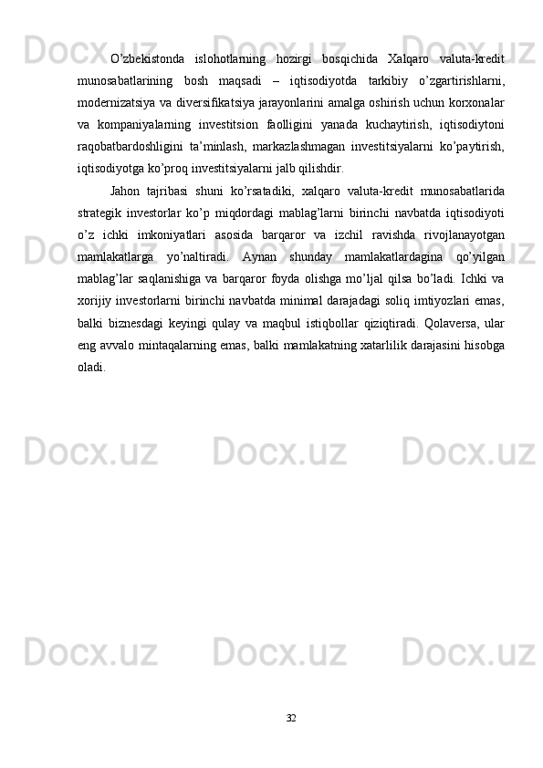 32O’zbekistonda   islohotlarning   hozirgi   bosqichida   Xalqaro   valuta-kredit
munosabatlarining   bosh   maqsadi   –   iqtisodiyotda   tarkibiy   o’zgartirishlarni,
modernizatsiya va diversifikatsiya jarayonlarini amalga oshirish uchun korxonalar
va   kompaniyalarning   investitsion   faolligini   yanada   kuchaytirish,   iqtisodiytoni
raqobatbardoshligini   ta’minlash,   markazlashmagan   investitsiyalarni   ko’paytirish,
iqtisodiyotga   ko’proq   investitsiyalarni   jalb   qilishdir.
Jahon   tajribasi   shuni   ko’rsatadiki,   xalqaro   valuta-kredit   munosabatlarida
strategik   investorlar   ko’p   miqdordagi   mablag’larni   birinchi   navbatda   iqtisodiyoti
o’z   ichki   imkoniyatlari   asosida   barqaror   va   izchil   ravishda   rivojlanayotgan
mamlakatlarga   yo’naltiradi.   Aynan   shunday   mamlakatlardagina   qo’yilgan
mablag’lar   saqlanishiga   va   barqaror   foyda   olishga   mo’ljal   qilsa   bo’ladi.   Ichki   va
xorijiy  investorlarni   birinchi   navbatda  minimal   darajadagi   soliq imtiyozlari  emas,
balki   biznesdagi   keyingi   qulay   va   maqbul   istiqbollar   qiziqtiradi.   Qolaversa,   ular
eng   avvalo   mintaqalarning   emas,   balki   mamlakatning   xatarlilik   darajasini   hisobga
oladi. 
