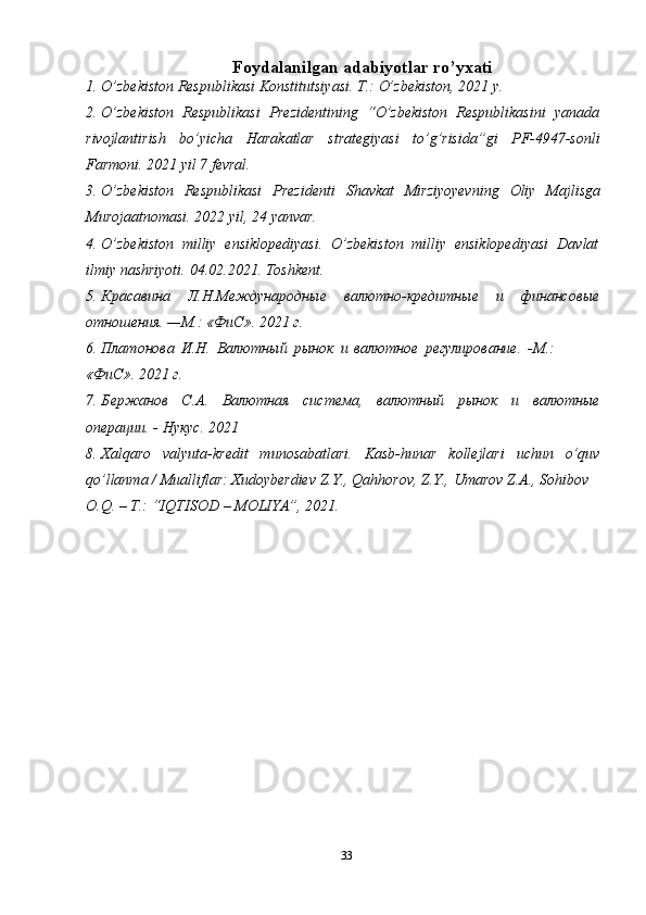 33Foydalanilgan   adabiyotlar   ro’yxati
1. O’zbekiston   Respublikasi   Konstitutsiyasi.   T.:   O’zbekiston,   2021   y.
2. O’zbekiston   Respublikasi   Prezidentining   “O’zbekiston   Respublikasini   yanada
rivojlantirish   bo’yicha   Harakatlar   strategiyasi   to’g’risida”gi   PF-4947-sonli
Farmoni.   2021   yil   7 fevral.
3. O’zbekiston   Respublikasi   Prezidenti   Shavkat   Mirziyoyevning   Oliy   Majlisga
Murojaatnomasi. 2022   yil,   24   yanvar.
4. O’zbekiston   milliy   ensiklopediyasi.   O’zbekiston   milliy   ensiklopediyasi   Davlat
ilmiy   nashriyoti.   04.02.2021.   Toshkent.
5. Красавина   Л.Н.Международные   валютно-кредитные   и   финансовые
отношения.   —М.: «ФиС».   2021   г.
6. Платонова   И.Н.   Валютный   рынок   и   валютное   регулирование.   -М.:
«ФиС».   2021 г.
7. Бержанов   С.А.   Валютная   система,   валютный   рынок   и   валютные
операции.   -   Нукус.   2021
8. Xalqaro   valyuta-kredit   munosabatlari.   Kasb-hunar   kollejlari   uchun   o’quv
qo’llanma   /   Mualliflar:   Xudoyberdiev   Z.Y.,   Qahhorov,   Z.Y.,   Umarov   Z.A.,   Sohibov
O.Q.   –   T.: “IQTISOD   –   MOLIYA”,   2021. 