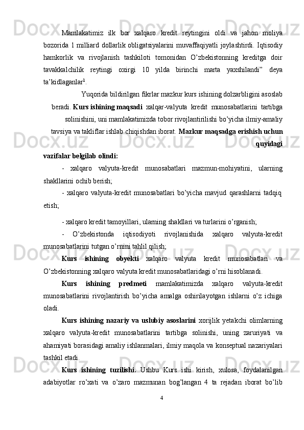 Mamlakatimiz   ilk   bor   xalqaro   kredit   reytingini   oldi   va   jahon   moliya
bozorida   1   milliard   dollarlik   obligatsiyalarini   muvaffaqiyatli   joylashtirdi.   Iqtisodiy
hamkorlik   va   rivojlanish   tashkiloti   tomonidan   O’zbekistonning   kreditga   doir
tavakkalchilik   reytingi   oxirgi   10   yilda   birinchi   marta   yaxshilandi”   deya
ta’kidlaganlar 1
.
Yuqorida   bildirilgan   fikrlar   mazkur   kurs   ishining   dolzarbligini   asoslab
beradi.   Kurs   ishining   maqsadi   xalqar-valyuta   kredit   munosabatlarini   tartibga
solinishini,   uni   mamlakatimizda   tobor   rivojlantirilishi   bo’yicha   ilmiy-amaliy
tavsiya   va   takliflar   ishlab   chiqishdan   iborat.   Mazkur   maqsadga   erishish   uchun
quyidagi
vazifalar   belgilab   olindi:
- xalqaro valyuta-kredit munosabatlari mazmun-mohiyatini, ularning
shakllarini   ochib   berish;
- xalqaro   valyuta-kredit   munosabatlari   bo’yicha   mavjud   qarashlarni   tadqiq
etish;
- xalqaro   kredit   tamoyillari,   ularning   shakllari   va   turlarini   o’rganish;
- O’zbekistonda iqtisodiyoti rivojlanishida xalqaro valyuta-kredit
munosabatlarini   tutgan   o’rnini   tahlil   qilish;
Kurs   ishining   obyekti   xalqaro   valyuta   kredit   munosabatlari   va
O’zbekistonning   xalqaro   valyuta   kredit   munosabatlaridagi   o’rni   hisoblanadi.
Kurs   ishining   predmeti   mamlakatimizda   xalqaro   valyuta-kredit
munosabatlarini   rivojlantirish   bo’yicha   amalga   oshirilayotgan   ishlarni   o’z   ichiga
oladi.
Kurs   ishining   nazariy   va  uslubiy  asoslarini   xorijlik   yetakchi   olimlarning
xalqaro   valyuta-kredit   munosabatlarini   tartibga   solinishi,   uning   zaruriyati   va
ahamiyati borasidagi amaliy ishlanmalari, ilmiy maqola va konseptual nazariyalari
tashkil etadi.
Kurs   ishining   tuzilishi.   Ushbu   Kurs   ishi   kirish,   xulosa,   foydalanilgan
adabiyotlar   ro’xati   va   o’zaro   mazmunan   bog’langan   4   ta   rejadan   iborat   bo’lib
4 