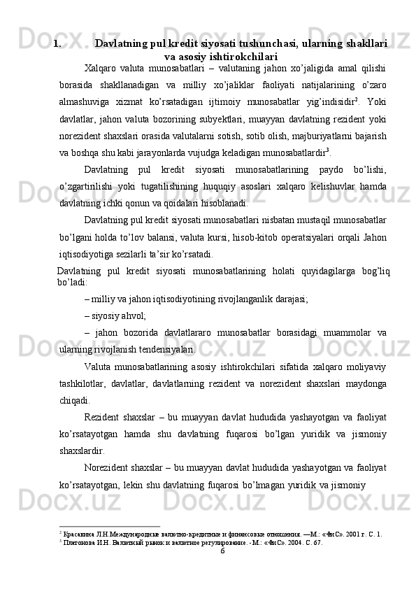 61. Davlatning pul kredit siyosati tushunchasi,   ularning   shakllari
va   asosiy   ishtirokchilari
Xalqaro   valuta   munosabatlari   –   valutaning   jahon   xo’jaligida   amal   qilishi
borasida   shakllanadigan   va   milliy   xo’jaliklar   faoliyati   natijalarining   o’zaro
almashuviga   xizmat   ko’rsatadigan   ijtimoiy   munosabatlar   yig’indisidir 2
.   Yoki
davlatlar,   jahon   valuta   bozorining   subyektlari,   muayyan   davlatning   rezident   yoki
norezident shaxslari orasida valutalarni sotish, sotib olish, majburiyatlarni bajarish
va   boshqa   shu kabi jarayonlarda   vujudga   keladigan   munosabatlardir 3
.
Davlatning   pul   kredit   siyosati   munosabatlarining   paydo   bo’lishi,
o’zgartirilishi   yoki   tugatilishining   huquqiy   asoslari   xalqaro   kelishuvlar   hamda
davlatning ichki qonun va qoidalari   hisoblanadi.
Davlatning pul kredit siyosati munosabatlari nisbatan mustaqil munosabatlar
bo’lgani holda to’lov   balansi, valuta kursi, hisob-kitob operatsiyalari orqali Jahon
iqtisodiyotiga sezilarli   ta’sir   ko’rsatadi.
Davlatning   pul   kredit   siyosati   munosabatlarining   holati   quyidagilarga   bog’liq
bo’ladi:
– milliy   va   jahon   iqtisodiyotining   rivojlanganlik   darajasi;
– siyosiy   ahvol;
– jahon   bozorida   davlatlararo   munosabatlar   borasidagi   muammolar   va
ularning rivojlanish   tendensiyalari.
Valuta   munosabatlarining   asosiy   ishtirokchilari   sifatida   xalqaro   moliyaviy
tashkilotlar,   davlatlar,   davlatlarning   rezident   va   norezident   shaxslari   maydonga
chiqadi.
Rezident   shaxslar   –   bu   muayyan   davlat   hududida   yashayotgan   va   faoliyat
ko’rsatayotgan   hamda   shu   davlatning   fuqarosi   bo’lgan   yuridik   va   jismoniy
shaxslardir.
Norezident shaxslar – bu muayyan davlat hududida yashayotgan va faoliyat
ko’rsatayotgan,   lekin   shu   davlatning   fuqarosi   bo’lmagan   yuridik   va   jismoniy
2
  Красавина   Л.Н.Международные   валютно-кредитные   и   финансовые   отношения. —М.:   «ФиС».   2001   г.   С.   1.
3
  Платонова   И.Н.   Валютный   рынок   и   валютное   регулирование.   -М.:   «ФиС».   2004.   С.   67.