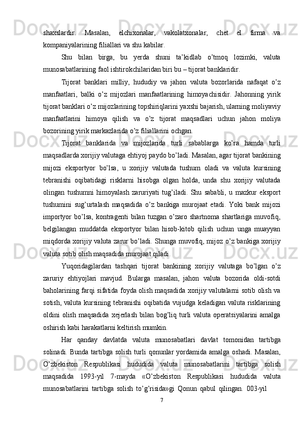 7shaxslardir.   Masalan,   elchixonalar,   vakolatxonalar,   chet   el   firma   va
kompaniyalarining filiallari   va shu   kabilar.
Shu   bilan   birga,   bu   yerda   shuni   ta’kidlab   o’tmoq   lozimki,   valuta
munosabatlarining   faol   ishtirokchilaridan   biri bu –   tijorat   banklaridir.
Tijorat   banklari   milliy,   hududiy   va   jahon   valuta   bozorlarida   nafaqat   o’z
manfaatlari,   balki   o’z   mijozlari   manfaatlarining   himoyachisidir.   Jahonning   yirik
tijorat banklari o’z mijozlarining topshiriqlarini yaxshi bajarish, ularning moliyaviy
manfaatlarini   himoya   qilish   va   o’z   tijorat   maqsadlari   uchun   jahon   moliya
bozorining   yirik markazlarida o’z filiallarini   ochgan.
Tijorat   banklarida   va   mijozlarida   turli   sabablarga   ko’ra   hamda   turli
maqsadlarda xorijiy valutaga ehtiyoj paydo bo’ladi. Masalan, agar tijorat bankining
mijozi   eksportyor   bo’lsa,   u   xorijiy   valutada   tushum   oladi   va   valuta   kursining
tebranishi   oqibatidagi   risklarni   hisobga   olgan   holda,   unda   shu   xorijiy   valutada
olingan   tushumni   himoyalash   zaruriyati   tug’iladi.   Shu   sababli,   u   mazkur   eksport
tushumini   sug’urtalash   maqsadida   o’z   bankiga   murojaat   etadi.   Yoki   bank   mijozi
importyor   bo’lsa,   kontragenti   bilan   tuzgan   o’zaro   shartnoma   shartlariga   muvofiq,
belgilangan   muddatda   eksportyor   bilan   hisob-kitob   qilish   uchun   unga   muayyan
miqdorda xorijiy valuta zarur bo’ladi. Shunga muvofiq, mijoz o’z bankiga xorijiy
valuta   sotib   olish maqsadida murojaat qiladi.
Yuqoridagilardan   tashqari   tijorat   bankining   xorijiy   valutaga   bo’lgan   o’z
zaruriy   ehtiyojlari   mavjud.   Bularga   masalan,   jahon   valuta   bozorida   oldi-sotdi
baholarining farqi sifatida foyda olish maqsadida xorijiy valutalarni sotib olish va
sotish, valuta kursining tebranishi  oqibatida vujudga keladigan valuta risklarining
oldini  olish  maqsadida  xejerlash  bilan bog’liq turli  valuta operatsiyalarini  amalga
oshirish   kabi   harakatlarni keltirish   mumkin.
Har   qanday   davlatda   valuta   munosabatlari   davlat   tomonidan   tartibga
solinadi.   Bunda   tartibga   solish   turli   qonunlar   yordamida   amalga   oshadi.   Masalan,
O’zbekiston   Respublikasi   hududida   valuta   munosabatlarini   tartibga   solish
maqsadida   1993-yil   7-mayda   «O’zbekiston   Respublikasi   hududida   valuta
munosabatlarini   tartibga   solish   to’g’risida»gi   Qonun   qabul   qilingan.   003-yil 