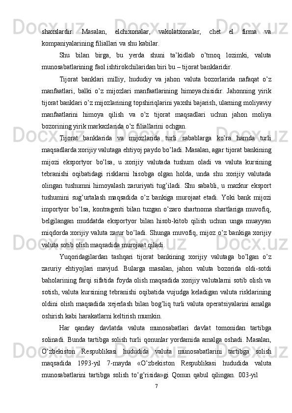7shaxslardir.   Masalan,   elchixonalar,   vakolatxonalar,   chet   el   firma   va
kompaniyalarining filiallari   va shu   kabilar.
Shu   bilan   birga,   bu   yerda   shuni   ta’kidlab   o’tmoq   lozimki,   valuta
munosabatlarining   faol   ishtirokchilaridan   biri bu –   tijorat   banklaridir.
Tijorat   banklari   milliy,   hududiy   va   jahon   valuta   bozorlarida   nafaqat   o’z
manfaatlari,   balki   o’z   mijozlari   manfaatlarining   himoyachisidir.   Jahonning   yirik
tijorat banklari o’z mijozlarining topshiriqlarini yaxshi bajarish, ularning moliyaviy
manfaatlarini   himoya   qilish   va   o’z   tijorat   maqsadlari   uchun   jahon   moliya
bozorining   yirik markazlarida o’z filiallarini   ochgan.
Tijorat   banklarida   va   mijozlarida   turli   sabablarga   ko’ra   hamda   turli
maqsadlarda xorijiy valutaga ehtiyoj paydo bo’ladi. Masalan, agar tijorat bankining
mijozi   eksportyor   bo’lsa,   u   xorijiy   valutada   tushum   oladi   va   valuta   kursining
tebranishi   oqibatidagi   risklarni   hisobga   olgan   holda,   unda   shu   xorijiy   valutada
olingan   tushumni   himoyalash   zaruriyati   tug’iladi.   Shu   sababli,   u   mazkur   eksport
tushumini   sug’urtalash   maqsadida   o’z   bankiga   murojaat   etadi.   Yoki   bank   mijozi
importyor   bo’lsa,   kontragenti   bilan   tuzgan   o’zaro   shartnoma   shartlariga   muvofiq,
belgilangan   muddatda   eksportyor   bilan   hisob-kitob   qilish   uchun   unga   muayyan
miqdorda xorijiy valuta zarur bo’ladi. Shunga muvofiq, mijoz o’z bankiga xorijiy
valuta   sotib   olish maqsadida murojaat qiladi.
Yuqoridagilardan   tashqari   tijorat   bankining   xorijiy   valutaga   bo’lgan   o’z
zaruriy   ehtiyojlari   mavjud.   Bularga   masalan,   jahon   valuta   bozorida   oldi-sotdi
baholarining farqi sifatida foyda olish maqsadida xorijiy valutalarni sotib olish va
sotish, valuta kursining tebranishi  oqibatida vujudga keladigan valuta risklarining
oldini  olish  maqsadida  xejerlash  bilan bog’liq turli  valuta operatsiyalarini  amalga
oshirish   kabi   harakatlarni keltirish   mumkin.
Har   qanday   davlatda   valuta   munosabatlari   davlat   tomonidan   tartibga
solinadi.   Bunda   tartibga   solish   turli   qonunlar   yordamida   amalga   oshadi.   Masalan,
O’zbekiston   Respublikasi   hududida   valuta   munosabatlarini   tartibga   solish
maqsadida   1993-yil   7-mayda   «O’zbekiston   Respublikasi   hududida   valuta
munosabatlarini   tartibga   solish   to’g’risida»gi   Qonun   qabul   qilingan.   003-yil