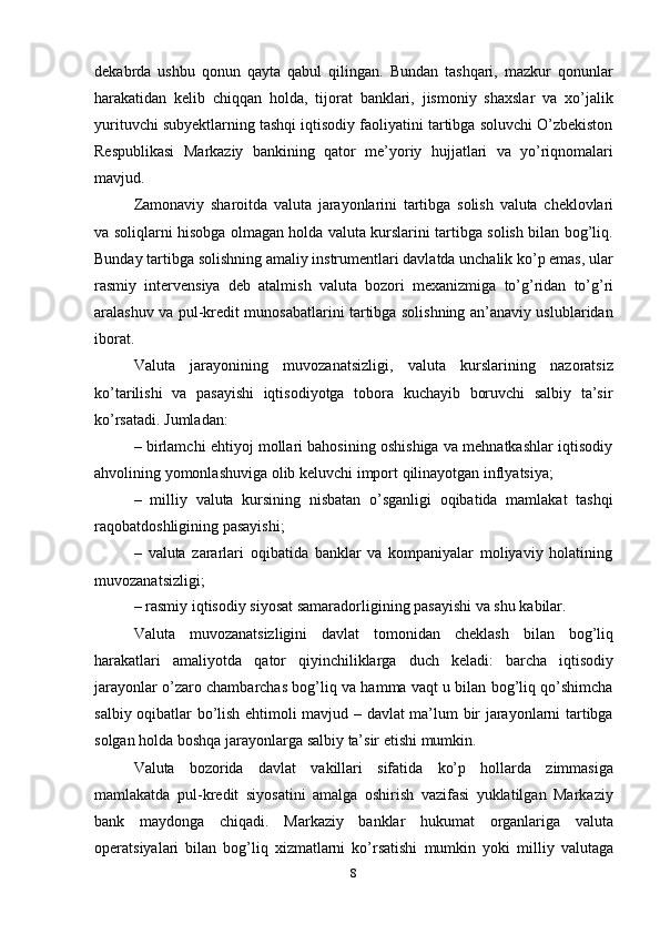 8dekabrda   ushbu   qonun   qayta   qabul   qilingan.   Bundan   tashqari,   mazkur   qonunlar
harakatidan   kelib   chiqqan   holda,   tijorat   banklari,   jismoniy   shaxslar   va   xo’jalik
yurituvchi subyektlarning tashqi iqtisodiy faoliyatini tartibga soluvchi O’zbekiston
Respublikasi   Markaziy   bankining   qator   me’yoriy   hujjatlari   va   yo’riqnomalari
mavjud.
Zamonaviy   sharoitda   valuta   jarayonlarini   tartibga   solish   valuta   cheklovlari
va   soliqlarni hisobga olmagan holda valuta kurslarini tartibga solish bilan bog’liq.
Bunday tartibga solishning amaliy instrumentlari davlatda unchalik ko’p emas, ular
rasmiy   intervensiya   deb   atalmish   valuta   bozori   mexanizmiga   to’g’ridan   to’g’ri
aralashuv va pul-kredit munosabatlarini tartibga solishning an’anaviy uslublaridan
iborat.
Valuta   jarayonining   muvozanatsizligi,   valuta   kurslarining   nazoratsiz
ko’tarilishi   va   pasayishi   iqtisodiyotga   tobora   kuchayib   boruvchi   salbiy   ta’sir
ko’rsatadi.   Jumladan:
– birlamchi ehtiyoj mollari bahosining oshishiga va mehnatkashlar iqtisodiy
ahvolining   yomonlashuviga   olib   keluvchi   import   qilinayotgan   inflyatsiya;
– milliy   valuta   kursining   nisbatan   o’sganligi   oqibatida   mamlakat   tashqi
raqobatdoshligining pasayishi;
– valuta   zararlari   oqibatida   banklar   va   kompaniyalar   moliyaviy   holatining
muvozanatsizligi;
– rasmiy   iqtisodiy   siyosat   samaradorligining   pasayishi   va   shu   kabilar.
Valuta   muvozanatsizligini   davlat   tomonidan   cheklash   bilan   bog’liq
harakatlari   amaliyotda   qator   qiyinchiliklarga   duch   keladi:   barcha   iqtisodiy
jarayonlar o’zaro chambarchas bog’liq va hamma vaqt u bilan bog’liq qo’shimcha
salbiy oqibatlar bo’lish ehtimoli mavjud – davlat ma’lum bir jarayonlarni tartibga
solgan   holda boshqa   jarayonlarga   salbiy   ta’sir etishi mumkin.
Valuta   bozorida   davlat   vakillari   sifatida   ko’p   hollarda   zimmasiga
mamlakatda   pul-kredit   siyosatini   amalga   oshirish   vazifasi   yuklatilgan   Markaziy
bank   maydonga   chiqadi.   Markaziy   banklar   hukumat   organlariga   valuta
operatsiyalari   bilan   bog’liq   xizmatlarni   ko’rsatishi   mumkin   yoki   milliy   valutaga 