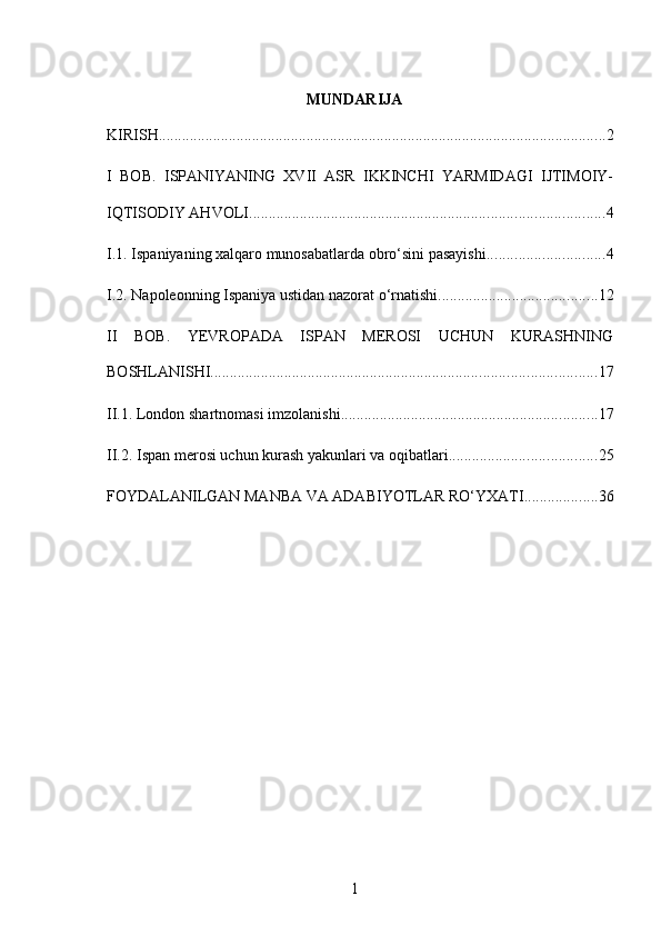 MUNDARIJA
KIRISH ................................................................................................................... 2
I   BOB.   ISPANIYANING   XVII   ASR   IKKINCHI   YARMIDAGI   IJTIMOIY-
IQTISODIY AHVOLI ........................................................................................... 4
I.1. Ispaniyaning xalqaro munosabatlarda obro‘sini pasayishi .............................. 4
I.2. Napoleonning Ispaniya ustidan nazorat o‘rnatishi ......................................... 12
II   BOB.   YEVROPADA   ISPAN   MEROSI   UCHUN   KURASHNING
BOSHLANISHI ................................................................................................... 17
II.1. London shartnomasi imzolanishi .................................................................. 17
II.2. Ispan merosi uchun kurash yakunlari va oqibatlari ...................................... 25
FOYDALANILGAN MANBA VA ADABIYOTLAR RO‘YXATI ................... 36
1