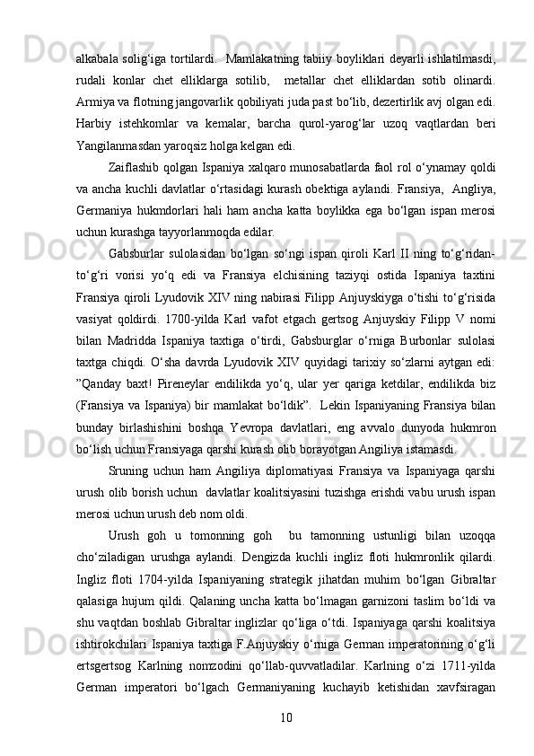 alkabala solig‘iga tortilardi.   Mamlakatning tabiiy boyliklari deyarli ishlatilmasdi,
rudali   konlar   chet   elliklarga   sotilib,     metallar   chet   elliklardan   sotib   olinardi.
Armiya va flotning jangovarlik qobiliyati juda past bo‘lib, dezertirlik avj olgan edi.
Harbiy   istehkomlar   va   kemalar,   barcha   qurol-yarog‘lar   uzoq   vaqtlardan   beri
Yangilanmasdan yaroqsiz holga kelgan edi. 
Zaiflashib qolgan Ispaniya xalqaro munosabatlarda faol rol o‘ynamay qoldi
va ancha kuchli davlatlar o‘rtasidagi  kurash obektiga aylandi. Fransiya,   Angliya,
Germaniya   hukmdorlari   hali   ham   ancha   katta   boylikka   ega   bo‘lgan   ispan   merosi
uchun kurashga tayyorlanmoqda edilar.
Gabsburlar   sulolasidan   bo‘lgan   so‘ngi   ispan   qiroli   Karl   II   ning   to‘g‘ridan-
to‘g‘ri   vorisi   yo‘q   edi   va   Fransiya   elchisining   taziyqi   ostida   Ispaniya   taxtini
Fransiya qiroli Lyudovik XIV ning nabirasi Filipp Anjuyskiyga o‘tishi to‘g‘risida
vasiyat   qoldirdi.   1700-yilda   Karl   vafot   etgach   gertsog   Anjuyskiy   Filipp   V   nomi
bilan   Madridda   Ispaniya   taxtiga   o‘tirdi,   Gabsburglar   o‘rniga   Burbonlar   sulolasi
taxtga   chiqdi.   O‘sha   davrda   Lyudovik   XIV   quyidagi   tarixiy   so‘zlarni   aytgan   edi:
”Qanday   baxt!   Pireneylar   endilikda   yo‘q,   ular   yer   qariga   ketdilar,   endilikda   biz
(Fransiya va Ispaniya) bir mamlakat bo‘ldik”.   Lekin Ispaniyaning Fransiya bilan
bunday   birlashishini   boshqa   Yevropa   davlatlari,   eng   avvalo   dunyoda   hukmron
bo‘lish uchun Fransiyaga qarshi kurash olib borayotgan Angiliya istamasdi. 
Sruning   uchun   ham   Angiliya   diplomatiyasi   Fransiya   va   Ispaniyaga   qarshi
urush olib borish uchun   davlatlar koalitsiyasini tuzishga erishdi vabu urush ispan
merosi uchun urush deb nom oldi.
  Urush   goh   u   tomonning   goh     bu   tamonning   ustunligi   bilan   uzoqqa
cho‘ziladigan   urushga   aylandi.   Dengizda   kuchli   ingliz   floti   hukmronlik   qilardi.
Ingliz   floti   1704-yilda   Ispaniyaning   strategik   jihatdan   muhim   bo‘lgan   Gibraltar
qalasiga   hujum   qildi.   Qalaning   uncha   katta   bo‘lmagan   garnizoni   taslim   bo‘ldi   va
shu vaqtdan  boshlab Gibraltar  inglizlar  qo‘liga  o‘tdi. Ispaniyaga  qarshi  koalitsiya
ishtirokchilari  Ispaniya taxtiga F.Anjuyskiy o‘rniga German imperatorining o‘g‘li
ertsgertsog   Karlning   nomzodini   qo‘llab-quvvatladilar.   Karlning   o‘zi   1711-yilda
German   imperatori   bo‘lgach   Germaniyaning   kuchayib   ketishidan   xavfsiragan
10 