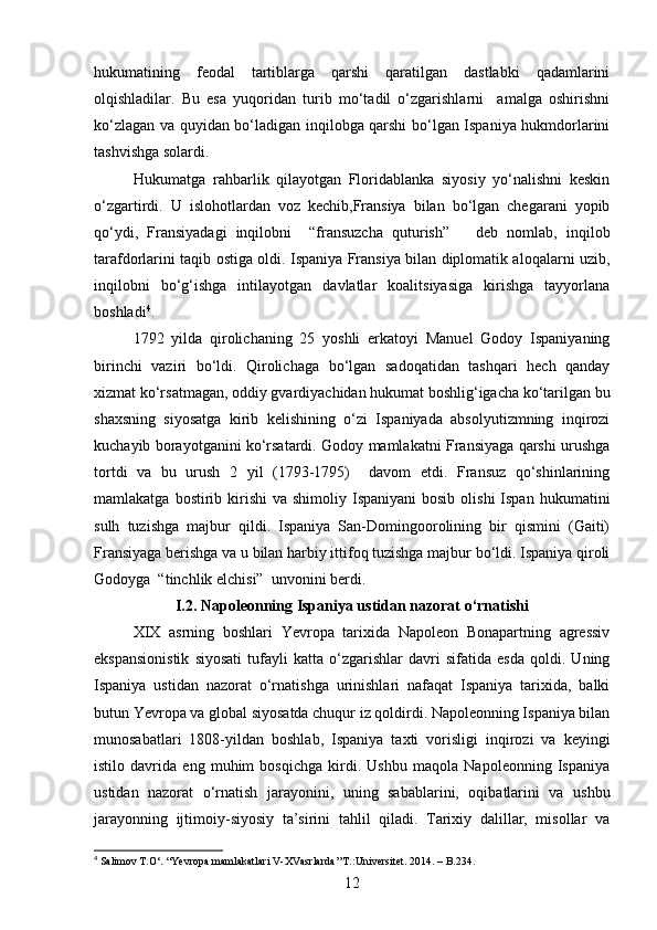 hukumatining   feodal   tartiblarga   qarshi   qaratilgan   dastlabki   qadamlarini
olqishladilar.   Bu   esa   yuqoridan   turib   mo‘tadil   o‘zgarishlarni     amalga   oshirishni
ko‘zlagan va quyidan bo‘ladigan inqilobga qarshi bo‘lgan Ispaniya hukmdorlarini
tashvishga solardi.
Hukumatga   rahbarlik   qilayotgan   Floridablanka   siyosiy   yo‘nalishni   keskin
o‘zgartirdi.   U   islohotlardan   voz   kechib,Fransiya   bilan   bo‘lgan   chegarani   yopib
qo‘ydi,   Fransiyadagi   inqilobni     “fransuzcha   quturish”       deb   nomlab,   inqilob
tarafdorlarini taqib ostiga oldi. Ispaniya Fransiya bilan diplomatik aloqalarni uzib,
inqilobni   bo‘g‘ishga   intilayotgan   davlatlar   koalitsiyasiga   kirishga   tayyorlana
boshladi 4
.
1792   yilda   qirolichaning   25   yoshli   erkatoyi   Manuel   Godoy   Ispaniyaning
birinchi   vaziri   bo‘ldi.   Qirolichaga   bo‘lgan   sadoqatidan   tashqari   hech   qanday
xizmat ko‘rsatmagan, oddiy gvardiyachidan hukumat boshlig‘igacha ko‘tarilgan bu
shaxsning   siyosatga   kirib   kelishining   o‘zi   Ispaniyada   absolyutizmning   inqirozi
kuchayib borayotganini ko‘rsatardi. Godoy mamlakatni Fransiyaga qarshi urushga
tortdi   va   bu   urush   2   yil   (1793-1795)     davom   etdi.   Fransuz   qo‘shinlarining
mamlakatga  bostirib  kirishi  va  shimoliy  Ispaniyani  bosib  olishi  Ispan  hukumatini
sulh   tuzishga   majbur   qildi.   Ispaniya   San-Domingoorolining   bir   qismini   (Gaiti)
Fransiyaga berishga va u bilan harbiy ittifoq tuzishga majbur bo‘ldi. Ispaniya qiroli
Godoyga  “tinchlik elchisi”  unvonini berdi.
I.2.  Napoleonning Ispaniya ustidan nazorat o‘rnatishi
XIX   asrning   boshlari   Yevropa   tarixida   Napoleon   Bonapartning   agressiv
ekspansionistik   siyosati   tufayli   katta   o‘zgarishlar   davri   sifatida   esda   qoldi.   Uning
Ispaniya   ustidan   nazorat   o‘rnatishga   urinishlari   nafaqat   Ispaniya   tarixida,   balki
butun Yevropa va global siyosatda chuqur iz qoldirdi. Napoleonning Ispaniya bilan
munosabatlari   1808-yildan   boshlab,   Ispaniya   taxti   vorisligi   inqirozi   va   keyingi
istilo   davrida   eng   muhim   bosqichga   kirdi.   Ushbu   maqola   Napoleonning   Ispaniya
ustidan   nazorat   o‘rnatish   jarayonini,   uning   sabablarini,   oqibatlarini   va   ushbu
jarayonning   ijtimoiy-siyosiy   ta’sirini   tahlil   qiladi.   Tarixiy   dalillar,   misollar   va
4
 Salimov T.O‘. “Yevropa mamlakatlari V-XVasrlarda’’T.:Universitet. 2014. – B.234.
12 