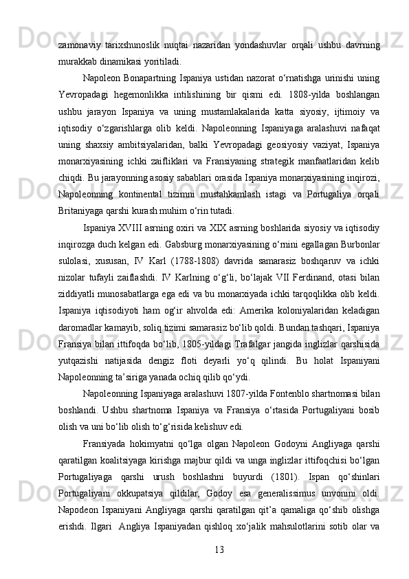zamonaviy   tarixshunoslik   nuqtai   nazaridan   yondashuvlar   orqali   ushbu   davrning
murakkab dinamikasi yoritiladi.
Napoleon  Bonapartning Ispaniya  ustidan  nazorat   o‘rnatishga  urinishi  uning
Yevropadagi   hegemonlikka   intilishining   bir   qismi   edi.   1808-yilda   boshlangan
ushbu   jarayon   Ispaniya   va   uning   mustamlakalarida   katta   siyosiy,   ijtimoiy   va
iqtisodiy   o‘zgarishlarga   olib   keldi.   Napoleonning   Ispaniyaga   aralashuvi   nafaqat
uning   shaxsiy   ambitsiyalaridan,   balki   Yevropadagi   geosiyosiy   vaziyat,   Ispaniya
monarxiyasining   ichki   zaifliklari   va   Fransiyaning   strategik   manfaatlaridan   kelib
chiqdi. Bu jarayonning asosiy sabablari orasida Ispaniya monarxiyasining inqirozi,
Napoleonning   kontinental   tizimni   mustahkamlash   istagi   va   Portugaliya   orqali
Britaniyaga qarshi kurash muhim o‘rin tutadi.
Ispaniya XVIII asrning oxiri va XIX asrning boshlarida siyosiy va iqtisodiy
inqirozga duch kelgan edi.  Gabsburg monarxiyasining o‘rnini egallagan Burbonlar
sulolasi,   xususan,   IV   Karl   (1788-1808)   davrida   samarasiz   boshqaruv   va   ichki
nizolar   tufayli   zaiflashdi.   IV   Karlning   o‘g‘li,   bo‘lajak   VII   Ferdinand,   otasi   bilan
ziddiyatli munosabatlarga ega edi va bu monarxiyada ichki tarqoqlikka olib keldi.
Ispaniya   iqtisodiyoti   ham   og‘ir   ahvolda   edi:   Amerika   koloniyalaridan   keladigan
daromadlar kamayib, soliq tizimi samarasiz bo‘lib qoldi. Bundan tashqari, Ispaniya
Fransiya bilan ittifoqda bo‘lib, 1805-yildagi  Trafalgar  jangida inglizlar  qarshisida
yutqazishi   natijasida   dengiz   floti   deyarli   yo‘q   qilindi.   Bu   holat   Ispaniyani
Napoleonning ta’siriga yanada ochiq qilib qo‘ydi.
Napoleonning Ispaniyaga aralashuvi 1807-yilda Fontenblo shartnomasi bilan
boshlandi.   Ushbu   shartnoma   Ispaniya   va   Fransiya   o‘rtasida   Portugaliyani   bosib
olish va uni bo‘lib olish to‘g‘risida kelishuv edi.
Fransiyada   hokimyatni   qo‘lga   olgan   Napoleon   Godoyni   Angliyaga   qarshi
qaratilgan koalitsiyaga kirishga majbur qildi va unga inglizlar ittifoqchisi bo‘lgan
Portugaliyaga   qarshi   urush   boshlashni   buyurdi   (1801).   Ispan   qo‘shinlari
Portugaliyani   okkupatsiya   qildilar,   Godoy   esa   generalissimus   unvonini   oldi.
Napodeon   Ispaniyani   Angliyaga   qarshi   qaratilgan   qit’a   qamaliga   qo‘shib   olishga
erishdi.   Ilgari     Angliya   Ispaniyadan   qishloq   xo‘jalik   mahsulotlarini   sotib   olar   va
13 