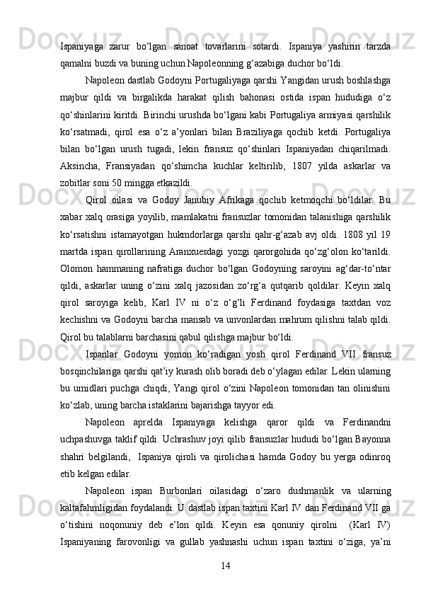 Ispaniyaga   zarur   bo‘lgan   sanoat   tovarlarini   sotardi.   Ispaniya   yashirin   tarzda
qamalni buzdi va buning uchun Napoleonning g‘azabiga duchor bo‘ldi.
Napoleon dastlab Godoyni Portugaliyaga qarshi Yangidan urush boshlashga
majbur   qildi   va   birgalikda   harakat   qilish   bahonasi   ostida   ispan   hududiga   o‘z
qo‘shinlarini kiritdi. Birinchi urushda bo‘lgani kabi Portugaliya armiyasi qarshilik
ko‘rsatmadi,   qirol   esa   o‘z   a’yonlari   bilan   Braziliyaga   qochib   ketdi.   Portugaliya
bilan   bo‘lgan   urush   tugadi,   lekin   fransuz   qo‘shinlari   Ispaniyadan   chiqarilmadi.
Aksincha,   Fransiyadan   qo‘shimcha   kuchlar   keltirilib,   1807   yilda   askarlar   va
zobitlar soni 50 mingga etkazildi.
Qirol   oilasi   va   Godoy   Janubiy   Afrikaga   qochib   ketmoqchi   bo‘ldilar.   Bu
xabar xalq orasiga yoyilib, mamlakatni fransuzlar tomonidan talanishiga qarshilik
ko‘rsatishni   istamayotgan   hukmdorlarga   qarshi   qahr-g‘azab   avj   oldi.   1808   yil   19
martda   ispan   qirollarining   Aranxuesdagi   yozgi   qarorgohida   qo‘zg‘olon   ko‘tarildi.
Olomon   hammaning   nafratiga   duchor   bo‘lgan   Godoyning   saroyini   ag‘dar-to‘ntar
qildi,   askarlar   uning   o‘zini   xalq   jazosidan   zo‘rg‘a   qutqarib   qoldilar.   Keyin   xalq
qirol   saroyiga   kelib,   Karl   IV   ni   o‘z   o‘g‘li   Ferdinand   foydasiga   taxtdan   voz
kechishni va Godoyni barcha mansab va unvonlardan mahrum qilishni talab qildi.
Qirol bu talablarni barchasini qabul qilishga majbur bo‘ldi.
Ispanlar   Godoyni   yomon   ko‘radigan   yosh   qirol   Ferdinand   VII   fransuz
bosqinchilariga qarshi qat’iy kurash olib boradi deb o‘ylagan edilar. Lekin ularning
bu umidlari  puchga  chiqdi,  Yangi  qirol  o‘zini  Napoleon  tomonidan tan  olinishini
ko‘zlab, uning barcha istaklarini bajarishga tayyor edi. 
Napoleon   aprelda   Ispaniyaga   kelishga   qaror   qildi   va   Ferdinandni
uchpashuvga taklif qildi. Uchrashuv joyi qilib fransuzlar hududi bo‘lgan Bayonna
shahri   belgilandi,     Ispaniya   qiroli   va   qirolichasi   hamda   Godoy   bu   yerga   odinroq
etib kelgan edilar.
Napoleon   ispan   Burbonlari   oilasidagi   o‘zaro   dushmanlik   va   ularning
kaltafahmligidan foydalandi. U dastlab ispan taxtini Karl IV dan Ferdinand VII ga
o‘tishini   noqonuniy   deb   e’lon   qildi.   Keyin   esa   qonuniy   qirolni     (Karl   IV)
Ispaniyaning   farovonligi   va   gullab   yashnashi   uchun   ispan   taxtini   o‘ziga,   ya’ni
14 