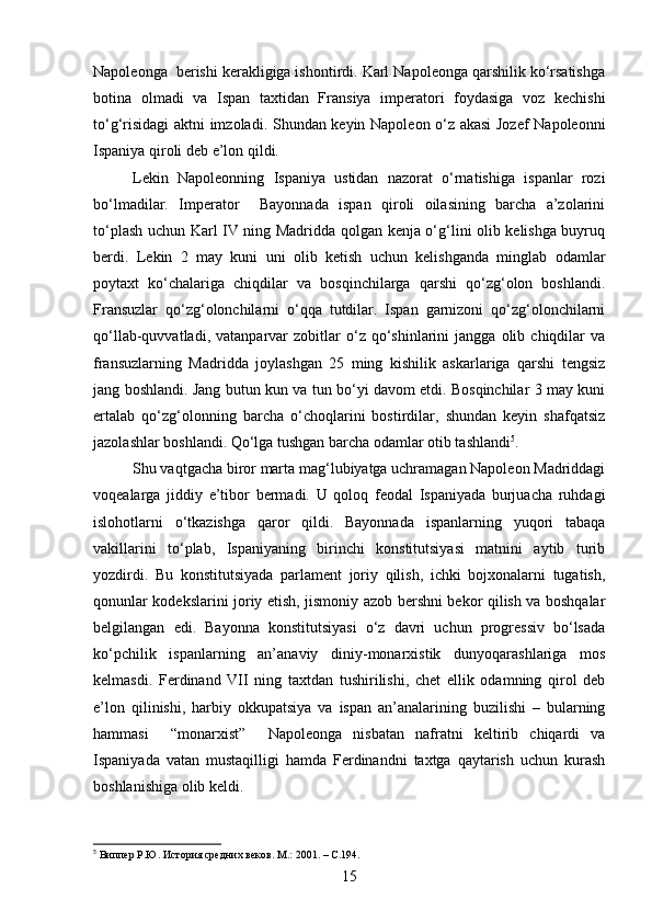 Napoleonga  berishi kerakligiga ishontirdi. Karl Napoleonga qarshilik ko‘rsatishga
botina   olmadi   va   Ispan   taxtidan   Fransiya   imperatori   foydasiga   voz   kechishi
to‘g‘risidagi aktni imzoladi. S h undan keyin Napoleon o‘z akasi Jozef Napoleonni
Ispaniya qiroli deb e’lon qildi.
Lekin   Napoleonning   Ispaniya   ustidan   nazorat   o‘rnatishiga   ispanlar   rozi
bo‘lmadilar.   Imperator     Bayonnada   ispan   qiroli   oilasining   barcha   a’zolarini
to‘plash   uchun Karl IV ning Madridda qolgan kenja o‘g‘lini olib kelishga buyruq
berdi.   Lekin   2   may   kuni   uni   olib   ketish   uchun   kelishganda   minglab   odamlar
poytaxt   ko‘chalariga   chiqdilar   va   bosqinchilarga   qarshi   qo‘zg‘olon   boshlandi.
Fransuzlar   qo‘zg‘olonchilarni   o‘qqa   tutdilar.   Ispan   garnizoni   qo‘zg‘olonchilarni
qo‘llab-quvvatladi,   vatanparvar   zobitlar   o‘z  qo‘shinlarini   jangga   olib  chiqdilar   va
fransuzlarning   Madridda   joylashgan   25   ming   kishilik   askarlariga   qarshi   tengsiz
jang boshlandi. Jang butun kun va tun bo‘yi davom etdi. Bosqinchilar 3 may kuni
ertalab   qo‘zg‘olonning   barcha   o‘choqlarini   bostirdilar,   shundan   keyin   shafqatsiz
jazolashlar boshlandi. Qo‘lga tushgan barcha odamlar otib tashlandi 5
.
Shu vaqtgacha biror marta mag‘lubiyatga uchramagan Napoleon Madriddagi
voqealarga   jiddiy   e’tibor   bermadi.   U   qoloq   feodal   Ispaniyada   burjuacha   ruhdagi
islohotlarni   o‘tkazishga   qaror   qildi.   Bayonnada   ispanlarning   yuqori   tabaqa
vakillarini   to‘plab,   Ispaniyaning   birinchi   konstitutsiyasi   matnini   aytib   turib
yozdirdi.   Bu   konstitutsiyada   parlament   joriy   qilish,   ichki   bojxonalarni   tugatish,
qonunlar kodekslarini joriy etish, jismoniy azob bershni bekor qilish va boshqalar
belgilangan   edi.   Bayonna   konstitutsiyasi   o‘z   davri   uchun   progressiv   bo‘lsada
ko‘pchilik   ispanlarning   an’anaviy   diniy-monarxistik   dunyoqarashlariga   mos
kelmasdi.   Ferdinand   VII   ning   taxtdan   tushirilishi,   chet   ellik   odamning   qirol   deb
e’lon   qilinishi,   harbiy   okkupatsiya   va   ispan   an’analarining   buzilishi   –   bularning
hammasi     “monarxist”     Napoleonga   nisbatan   nafratni   keltirib   chiqardi   va
Ispaniyada   vatan   mustaqilligi   hamda   Ferdinandni   taxtga   qaytarish   uchun   kurash
boshlanishiga olib keldi.
5
 Виппер Р.Ю. История средних веков. М .: 2001.   – C. 194.
15 