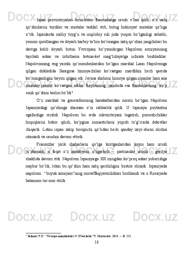 Ispan   provintsiyalari   birin-ketin   fransuzlarga   urush   e’lon   qilib,   o‘z   xalq
qo‘shinlarini   tuzdilar   va   xuntalar   tashkil   etib,   butug   hokimyat   xuntalar   qo‘liga
o‘tdi.   Ispanlarda   milliy   tuyg‘u   va   inqilobiy   ruh   juda   yuqori   bo‘lganligi   sababli,
yomon qurollangan va deyarli harbiy ta’lim ko‘rmagan xalq qo‘shini jangchilari bu
davrga   kelib   deyarli   butun   Yevropani   bo‘ysundirgan   Napoleon   armiyasining
tajribali   askar   va   zobitlarini   ketma-ket   mag‘lubiyatga   uchrata   boshladilar.
Napoleonning   eng   yaxshi   qo‘mondonlaridan   bo‘lgan   marshal   Lann   Napoleonga
qilgan   dokladida   Saragosa   himoyachilari   ko‘rsatgan   mardlikni   hech   qaerda
ko‘rmaganligini bayon qilgan edi. Jerona shahrini himoya qilgan ispanlar ham ana
shunday   jasorat   ko‘rsatgan   edilar.   Baylenning     janubida   esa   fransuzlarning     ko‘p
sonli qo‘shini taslim bo‘ldi 6
.
O‘z   marshal   va   generallarining   harakatlaridan   norozi   bo‘lgan   Napoleon
Ispaniyadagi   qo‘shinga   shaxsan   o‘zi   rahbarlik   qildi.   U   Ispaniya   poytaxtini
egallashga   erishdi.   Napoleon   bu   erda   inkvizitsiyani   tugatish,   pomeshchiklar
huquqlarini   bekor   qilish,   ko‘pgina   monastirlarni   yopish   to‘g‘risida   dekretlar
chiqardi.   Lekin   ispan   xalqi   bosqinchi   qo‘lidan   hech   qanday   xayr-ehson   olishni
istamadi va urushni davom ettirdi. 
Fransuzlar   yirik   shaharlarni   qo‘lga   kiritganlaridan   keyin   ham   urush
to‘xtamadi,   u   faqat   o‘z   xarakterini   o‘zgartirib   –   partizanlar   urushi   –   gerilya
shaklida davom etdi. Napoleon Ispaniyaga 300 mingdan ko‘proq askar yuborishga
majbur   bo‘ldi,   lekin   bu   qo‘shin   ham   xalq   qarshiligini   bostira   olmadi.   Ispaniyada
napoleon    “buyuk  armiyasi”ning  muvaffaqiyatsizliklari   boshlandi  va   u  Rossiyada
batamom tor-mor etildi.
6
 Salimov T.O‘. “Yevropa mamlakatlari V-XVasrlarda’’T.:Universitet.  2014. –   B . 222.
16 