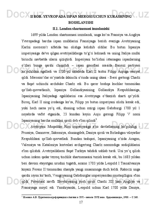 II BOB. YEVROPADA ISPAN MEROSI UCHUN KURASHNING
BOSHLANISHI
II.1. London shartnomasi imzolanishi
1699 yilda London shartnomasi  imzolandi, unga ko‘ra Fransiya va Angliya
Yevropadagi   barcha   ispan   mulklarini   Fransiyaga   berish   evaziga   Avstriyaning
Karlni   merosxo‘r   sifatida   tan   olishga   kelishib   oldilar.   Bu   butun   Ispaniya
imperiyasiga   da'vo   qilgan   avstriyaliklarga   to‘g‘ri   kelmadi   va   uning   Italiya   mulki
birinchi   navbatda   ularni   qiziqtirdi.   Imperiyani   bo lishni   istamagan   ispanlarningʻ
o zlari   bunga   qarshi   chiqishdi   –   ispan   grandlari   orasida   fransuz   partiyasi	
ʻ
ko pchilikni   egalladi   va   1700-yil   oktabrda   Karl   II   taxtni   Filipp   Anjuga   vasiyat
ʻ
qildi. Merosxo‘rlar ro‘yxatida ikkinchi o‘rinda uning ukasi - Berri gertsogi Charlz
va   faqat   uchinchi   archduke   Charlz   edi.   Bu   qaror   boshqa   kuchlar   tomonidan
qo‘llab-quvvatlanib,   Ispaniya   Gollandiyasining   Gollandiya   Respublikasiga,
Ispaniyaning   Italiyadagi   egaliklarini   esa   Avstriyaga   o‘tkazish   sharti   qo‘yildi.
Biroq,   Karl   II   ning   irodasiga   ko‘ra,   Filipp   yo   butun   imperiyani   olishi   kerak   edi,
yoki   hech   narsa   yo‘q   edi,   shuning   uchun   oxirgi   ispan   Gabsburgi   1700   yil   1
noyabrda   vafot   etganida,   23   kundan   keyin   Anju   gersogi   Filipp   V   nomi
Ispaniyaning barcha mulklari qiroli deb e'lon qilindi 7
.
Avstriyani   Muqaddas   Rim   imperiyasiga   a'zo   davlatlarning   ko‘pchiligi   -
Prussiya, Gannover, Saksoniya, shuningdek, Daniya qiroli va Birlashgan viloyatlar
Respublikasi   qo‘llab-quvvatladi.   Bundan   tashqari,   Ispaniyaning   o‘zida   Aragon,
Valensiya   va   Kataloniya   korteslari   archgertsog   Charlz   nomzodiga   sodiqliklarini
e'lon   qilishdi.   Avstriyaliklarni   faqat   Turkiya   tahdidi   ushlab   turdi.   Uni   yo‘q   qilish
uchun imkon qadar tezroq tinchlik shartnomasini tuzish kerak edi, bu 1683 yildan
beri   davom   etayotgan urushni   tugatdi, ammo  1703 yilda  Leopold  I  Transilvaniya
knyazi   Ferens   II   tomonidan   sharqda   yangi   muammoga   duch   keldi.   Rakoczi   unga
qarshi isyon ko‘tarib, Vengriyaning Gabsburglar imperiyasidan mustaqilligini e'lon
qildi.   Potentsial   xavfli   Shvetsiyaning   yosh   qiroli   Charlz   XII   ham   Angliya   va
Fransiyaga   moyil   edi.   Yaxshiyamki,   Leopold   uchun   Karl   1700   yilda   Daniya,
7
 Исаенко А.В. Пуританская реформация в Англии в  XVI  – начале  XVII  века. Орджоникидзе, 1980. –  C .268.
17 