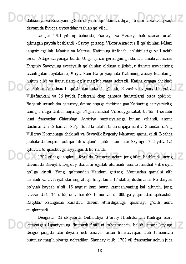 Saksoniya va Rossiyaning Shimoliy ittifoqi bilan urushga jalb qilindi va uzoq vaqt
davomida Evropa siyosatidan tashlab qo‘yildi.
Janglar   1701   yilning   bahorida,   Fransiya   va   Avstriya   hali   rasman   urush
qilmagan paytda boshlandi - Savoy gertsogi Viktor Amadeus II qo‘shinlari Milani
jangsiz   egallab,   Mantua   va   Marshal   Katinning   ittifoqchi   qo‘shinlariga   yo‘l   ochib
berdi.   Adige   daryosiga   bordi.   Unga   qarshi   gertsogning   ikkinchi   amakivachchasi
Evgeniy Savoyning avstriyalik qo‘shinlari oldinga siljishdi, u fransuz mavqeining
uzunligidan   foydalanib,   9   iyul   kuni   Karpi   yaqinida   Katinning   asosiy   kuchlariga
hujum   qildi  va   fransuzlarni  og‘ir  mag‘lubiyatga  uchratdi.  Katina  orqaga  chekindi
va   Viktor   Amadeus   II   qo‘shinlari   bilan   bog‘landi,   Savoylik   Evgeniy   15   iyulda
Villafrankani   va   26   iyulda   Peskerani   chap   qanotda   fransuzlarni   ortda   qoldirdi.
Raqamli ustunlikka qaramay, doimo orqaga chekinadigan Katinning qat'iyatsizligi
uning   o‘rniga   darhol   hujumga   o‘tgan   marshal   Villeroyga   sabab   bo‘ldi.   1-sentabr
kuni   fransuzlar   Chiaridagi   Avstriya   pozitsiyalariga   hujum   qilishdi,   ammo
dushmandan 18 baravar ko‘p, 3600 ta talafot bilan orqaga surildi. Shundan so‘ng,
Villeroy Kremonaga chekindi va Savoylik Evgeniy Mantuani qamal qildi. Boshqa
jabhalarda   beqaror   xotirjamlik   saqlanib   qoldi   -   tomonlar   keyingi   1702   yilda   hal
qiluvchi to‘qnashuvga tayyorgarlik ko‘rishdi.
1702 yildagi janglar 1-fevralda Cremona uchun jang bilan boshlandi, uning
davomida Savoylik Evgeniy shaharni egallab ololmadi, ammo marshal  Villeroyni
qo‘lga   kiritdi.   Yangi   qo‘mondon   Vandom   gertsogi   Mantuadan   qamalni   olib
tashladi   va   avstriyaliklarning   aloqa   liniyalarini   to‘xtatib,   dushmanni   Po   daryosi
bo‘ylab   haydab   o‘tdi.   15   avgust   kuni   butun   kampaniyaning   hal   qiluvchi   jangi
Luzzarada bo‘lib o‘tdi, unda har ikki tomondan 60 000 ga yaqin odam qatnashdi.
Raqiblar   kechgacha   kurashni   davom   ettirishganiga   qaramay,   g‘olib   nomi
aniqlanmadi.
Dengizda,   23   oktyabrda   Gollandiya   G‘arbiy   Hindistondan   Kadisga   suzib
ketayotgan   Ispaniyaning   "kumush   floti"   ni   to‘xtatmoqchi   bo‘ldi,   ammo   keyingi
dengiz   jangida   ular   deyarli   uch   baravar   ustun   fransuz-ispan   floti   tomonidan
butunlay mag‘lubiyatga uchradilar. Shunday qilib, 1702 yil fransuzlar uchun juda
18