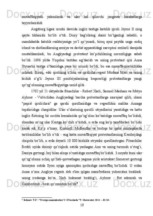 muvaffaqiyatli   yakunlandi   va   ular   hal   qiluvchi   jangovar   harakatlarga
tayyorlanishdi.
Augsburg   ligasi   urushi   davrida   ingliz   taxtiga   katolik   qiroli   Jeyms   II   ning
qayta   tiklanishi   bo‘lib   o‘tdi.   Diniy   bag‘rikeng   shaxs   bo‘lganligi   sababli,   u
mamlakatda   katolik   reaktsiyasiga   yo‘l   qo‘ymadi,   biroq   ayni   paytda   unga   sodiq
irland va shotlandlarning armiya va davlat apparatidagi mavqeini sezilarli darajada
mustahkamladi,   bu   Angliyadagi   protestant   ko‘pchilikning   noroziligiga   sabab
bo‘ldi.   1696   yilda   Yoqubni   taxtdan   ag‘darish   va   uning   protestant   qizi   Anna
Styuartni   taxtga   o‘tkazishga   yana   bir   urinish   bo‘ldi,   bu   esa   muvaffaqiyatsizlikka
uchradi.   Biroq,   eski   qirolning   o‘limi   va   qirolicha-regent   Modena   Meri   va   uning
kichik   o‘g‘li   Jeyms   III   pozitsiyalarining   beqarorligi   protestantlarga   yangi
qo‘zg‘olonning muvaffaqiyatiga umid qildi.
1702 yil 21 oktyabrda fitnachilar - Robert Xarli, Samuel Masham va Metyu
Aylmer   -   Vulvichdan   Angliyadagi   barcha   protestantlarga   murojaat   qilib,   ularni
"papist   qirolichasi"   ga   qarshi   qurollanishga   va   regentlikni   malika   Annaga
topshirishga   chaqirdilar.   Ular   o‘zlarining   qurolli   otryadlarini   yaratishga   va   hatto
ingliz   flotining   bir   nechta   kemalarida   qo‘zg‘olon   ko‘tarishga   muvaffaq   bo‘lishdi,
shundan   so‘ng   ular   Kentga   ko‘chib   o‘tishdi,   u   erda   eng   ko‘p   tarafdorlari   bo‘lishi
kerak   edi.   Ko‘p   o‘tmay,   Kornuoll,   Midlendlar   va   boshqa   bir   qator   mintaqalarda
tartibsizliklar   bo‘lib   o‘tdi   -   eng   katta   muvaffaqiyat   protestantlarning   Kembrijdagi
chiqishi  bo‘lib, u erda  deyarli  10 000 kishilik otryadni  qurollantirgan. Fitnachilar
Berkli   uyida   doimiy   qo‘riqlash   ostida   yashagan   Ann   va   uning   turmush   o‘rtog‘i,
Daniya gertsogi Jorj bilan aloqa o‘rnatishga muvaffaq bo‘lishdi. 3-noyabr kuni ular
qo‘zg‘olonni  ochiq  qo‘llab-quvvatlagan  yagona  yirik  aristokrat  Somerset   gertsogi
himoyasi   ostida   Syon   uyiga   qamoqdan   qochishga   muvaffaq   bo‘lishdi.   U   erdan
Anna   o‘zini   Angliya   regenti   deb   e'lon   qilgan   manifestlarni   yuborishni   boshladi:
uning   irodasiga   ko‘ra,   Xarli   hukumat   boshlig‘i,   Aylmer   -   flot   admirali   va
Kamberlend - bosh qo‘mondon bo‘ldi 8
.
8
  Salimov   T . O ‘.  “Yevropa mamlakatlari V-XVasrlarda’’T.:Universitet.2014. – B.234.
19 