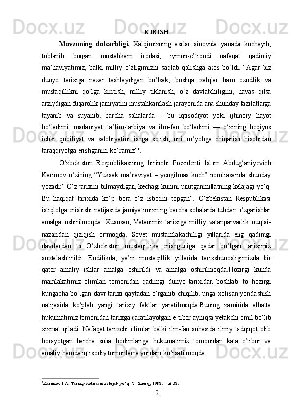 KIRISH
Mavzuning   dolzarbligi.   Xalqimizning   asrlar   sinovida   yanada   kuchayib,
toblanib   borgan   mustahkam   irodasi,   iymon-e’tiqodi   nafaqat   qadimiy
ma’naviyatimiz,   balki   milliy   o‘zligimizni   saqlab   qolishga   asos   bo‘ldi.   “Agar   biz
dunyo   tarixiga   nazar   tashlaydigan   bo‘lsak,   boshqa   xalqlar   ham   ozodlik   va
mustaqillikni   qo‘lga   kiritish,   milliy   tiklanish,   o‘z   davlatchiligini,   havas   qilsa
arziydigan fuqarolik jamiyatini mustahkamlash   jarayonida ana shunday fazilatlarga
tayanib   va   suyanib,   barcha   sohalarda   –   bu   iqtisodiyot   yoki   ijtimoiy   hayot
bo‘ladimi,   madaniyat,   ta’lim-tarbiya   va   ilm-fan   bo‘ladimi   —   o‘zining   beqiyos
ichki   qobiliyat   va   salohiyatini   ishga   solish,   uni   ro‘yobga   chiqarish   hisobidan
taraqqiyotga erishganini ko‘ramiz” 1
. 
O‘zbekiston   Respublikasining   birinchi   Prezidenti   Islom   Abdug‘aniyevich
Karimov   o‘zining   “Yuksak   ma’naviyat   –   yengilmas   kuch”   nomliasarida   shunday
yozadi:” O‘z tarixini bilmaydigan, kechagi kunini unutganmillatning kelajagi yo‘q.
Bu   haqiqat   tarixida   ko‘p   bora   o‘z   isbotini   topgan”.   O‘zbekistan   Respublikasi
istiqlolga erishishi natijasida jamiyatimizning barcha sohalarda tubdan o‘zgarishlar
amalga   oshirilmoqda.   Xususan,   Vatanimiz   tarixiga   milliy   vatanparvarlik   nuqtai-
nazaridan   qiziqish   ortmoqda.   Sovet   mustamlakachiligi   yillarida   eng   qadimgi
davrlardan   to   O‘zbekiston   mustaqillika   erishguniga   qadar   bo‘lgan   tariximiz
soxtalashtirildi.   Endilikda,   ya’ni   mustaqillik   yillarida   tarixshunosligimizda   bir
qator   amaliy   ishlar   amalga   oshirildi   va   amalga   oshirilmoqda.Hozirgi   kunda
mamlakatimiz   olimlari   tomonidan   qadimgi   dunyo   tarixidan   boshlab,   to   hozirgi
kungacha bo‘lgan davr tarixi qaytadan o‘rganib chiqilib, unga xolisan yondashish
natijasida   ko‘plab   yangi   tarixiy   faktlar   yaratilmoqda.Buning   zamirida   albatta
hukumatimiz tomonidan tarixga qaratilayotgan e’tibor ayniqsa yetakchi omil bo‘lib
xizmat   qiladi.   Nafaqat   tarixchi   olimlar   balki   ilm-fan   sohasida   ilmiy   tadqiqot   olib
borayotgan   barcha   soha   hodimlariga   hukumatimiz   tomonidan   kata   e’tibor   va
amaliy hamda iqtisodiy tomonlama yordam ko‘rsatilmoqda. 
1
Karimov I.A. Tarixiy xotirasiz kelajak yo‘q. T.: Sharq, 1998.  –  B.28.
2 