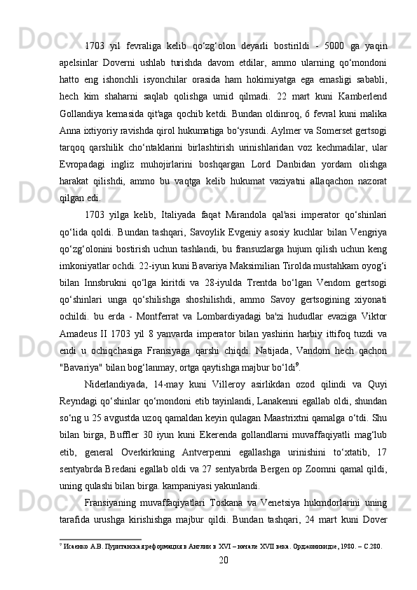 1703   yil   fevraliga   kelib   qo‘zg‘olon   deyarli   bostirildi   -   5000   ga   yaqin
apelsinlar   Doverni   ushlab   turishda   davom   etdilar,   ammo   ularning   qo‘mondoni
hatto   eng   ishonchli   isyonchilar   orasida   ham   hokimiyatga   ega   emasligi   sababli,
hech   kim   shaharni   saqlab   qolishga   umid   qilmadi.   22   mart   kuni   Kamberlend
Gollandiya kemasida  qit'aga qochib ketdi. Bundan  oldinroq, 6 fevral  kuni  malika
Anna ixtiyoriy ravishda qirol hukumatiga bo‘ysundi. Aylmer va Somerset gertsogi
tarqoq   qarshilik   cho‘ntaklarini   birlashtirish   urinishlaridan   voz   kechmadilar,   ular
Evropadagi   ingliz   muhojirlarini   boshqargan   Lord   Danbidan   yordam   olishga
harakat   qilishdi,   ammo   bu   vaqtga   kelib   hukumat   vaziyatni   allaqachon   nazorat
qilgan edi.
1703   yilga   kelib,   Italiyada   faqat   Mirandola   qal'asi   imperator   qo‘shinlari
qo‘lida   qoldi.   Bundan   tashqari,   Savoylik   Evgeniy   asosiy   kuchlar   bilan   Vengriya
qo‘zg‘olonini bostirish uchun tashlandi, bu fransuzlarga hujum qilish uchun keng
imkoniyatlar ochdi. 22-iyun kuni Bavariya Maksimilian Tirolda mustahkam oyog‘i
bilan   Innsbrukni   qo‘lga   kiritdi   va   28-iyulda   Trentda   bo‘lgan   Vendom   gertsogi
qo‘shinlari   unga   qo‘shilishga   shoshilishdi,   ammo   Savoy   gertsogining   xiyonati
ochildi.   bu   erda   -   Montferrat   va   Lombardiyadagi   ba'zi   hududlar   evaziga   Viktor
Amadeus   II   1703   yil   8   yanvarda   imperator   bilan   yashirin   harbiy   ittifoq   tuzdi   va
endi   u   ochiqchasiga   Fransiyaga   qarshi   chiqdi.   Natijada,   Vandom   hech   qachon
"Bavariya" bilan bog‘lanmay, ortga qaytishga majbur bo‘ldi 9
.
Niderlandiyada,   14-may   kuni   Villeroy   asirlikdan   ozod   qilindi   va   Quyi
Reyndagi qo‘shinlar qo‘mondoni etib tayinlandi, Lanakenni egallab oldi, shundan
so‘ng u 25 avgustda uzoq qamaldan keyin qulagan Maastrixtni qamalga o‘tdi. Shu
bilan   birga,   Buffler   30   iyun   kuni   Ekerenda   gollandlarni   muvaffaqiyatli   mag‘lub
etib,   general   Overkirkning   Antverpenni   egallashga   urinishini   to‘xtatib,   17
sentyabrda Bredani egallab oldi va 27 sentyabrda Bergen op Zoomni qamal qildi,
uning qulashi bilan birga. kampaniyasi yakunlandi.
Fransiyaning   muvaffaqiyatlari   Toskana   va   Venetsiya   hukmdorlarini   uning
tarafida   urushga   kirishishga   majbur   qildi.   Bundan   tashqari,   24   mart   kuni   Dover
9
 Исаенко А.В. Пуританская реформация в Англии в  XVI  – начале  XVII  века. Орджоникидзе, 1980. –  C .280.
20 