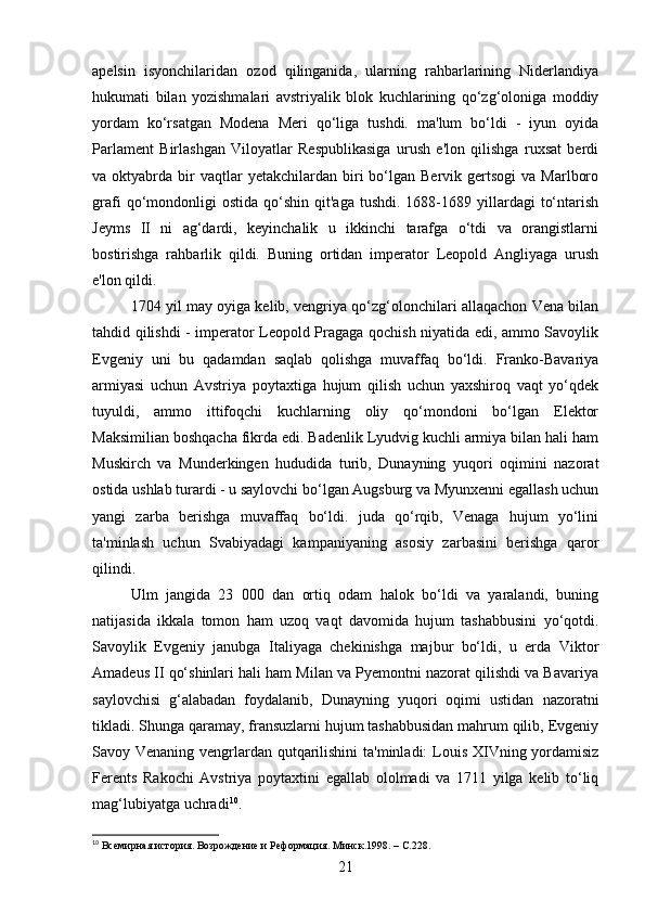 apelsin   isyonchilaridan   ozod   qilinganida,   ularning   rahbarlarining   Niderlandiya
hukumati   bilan   yozishmalari   avstriyalik   blok   kuchlarining   qo‘zg‘oloniga   moddiy
yordam   ko‘rsatgan   Modena   Meri   qo‘liga   tushdi.   ma'lum   bo‘ldi   -   iyun   oyida
Parlament   Birlashgan   Viloyatlar   Respublikasiga   urush   e'lon   qilishga   ruxsat   berdi
va  oktyabrda  bir  vaqtlar  yetakchilardan  biri   bo‘lgan  Bervik  gertsogi  va   Marlboro
grafi  qo‘mondonligi  ostida   qo‘shin   qit'aga  tushdi.   1688-1689  yillardagi   to‘ntarish
Jeyms   II   ni   ag‘dardi,   keyinchalik   u   ikkinchi   tarafga   o‘tdi   va   orangistlarni
bostirishga   rahbarlik   qildi.   Buning   ortidan   imperator   Leopold   Angliyaga   urush
e'lon qildi.
1704 yil may oyiga kelib, vengriya qo‘zg‘olonchilari allaqachon Vena bilan
tahdid qilishdi - imperator Leopold Pragaga qochish niyatida edi, ammo Savoylik
Evgeniy   uni   bu   qadamdan   saqlab   qolishga   muvaffaq   bo‘ldi.   Franko-Bavariya
armiyasi   uchun   Avstriya   poytaxtiga   hujum   qilish   uchun   yaxshiroq   vaqt   yo‘qdek
tuyuldi,   ammo   ittifoqchi   kuchlarning   oliy   qo‘mondoni   bo‘lgan   Elektor
Maksimilian boshqacha fikrda edi. Badenlik Lyudvig kuchli armiya bilan hali ham
Muskirch   va   Munderkingen   hududida   turib,   Dunayning   yuqori   oqimini   nazorat
ostida ushlab turardi - u saylovchi bo‘lgan Augsburg va Myunxenni egallash uchun
yangi   zarba   berishga   muvaffaq   bo‘ldi.   juda   qo‘rqib,   Venaga   hujum   yo‘lini
ta'minlash   uchun   Svabiyadagi   kampaniyaning   asosiy   zarbasini   berishga   qaror
qilindi.
Ulm   jangida   23   000   dan   ortiq   odam   halok   bo‘ldi   va   yaralandi,   buning
natijasida   ikkala   tomon   ham   uzoq   vaqt   davomida   hujum   tashabbusini   yo‘qotdi.
Savoylik   Evgeniy   janubga   Italiyaga   chekinishga   majbur   bo‘ldi,   u   erda   Viktor
Amadeus II qo‘shinlari hali ham Milan va Pyemontni nazorat qilishdi va Bavariya
saylovchisi   g‘alabadan   foydalanib,   Dunayning   yuqori   oqimi   ustidan   nazoratni
tikladi. Shunga qaramay, fransuzlarni hujum tashabbusidan mahrum qilib, Evgeniy
Savoy Venaning vengrlardan qutqarilishini  ta'minladi:  Louis XIVning yordamisiz
Ferents   Rakochi   Avstriya   poytaxtini   egallab   ololmadi   va   1711   yilga   kelib   to‘liq
mag‘lubiyatga uchradi 10
.
10
  Всемирная история. Возрождение и Реформация. Минск.1998 . –  C .228.
21 