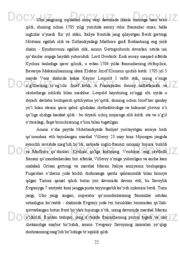 Ulm   jangining   oqibatlari   uzoq   vaqt   davomida   ikkala   tomonga   ham   ta'sir
qildi,   shuning   uchun   1705   yilgi   yurishda   asosiy   rolni   fransuzlar   emas,   balki
inglizlar   o‘ynadi.   Bir   yil   oldin,   Italiya   frontida   jang   qilayotgan   Berik   gertsogi
Nitstsani   egallab   oldi   va   Gollandiyadagi   Marlboro   grafi   Brabantning   eng   yirik
shahri   -   Eyndxovenni   egallab   oldi,   ammo   Gertogenbosch   devorlari   ostida   uni
qo‘shinlar orqaga haydab yuborishdi. Lord Overkirk. Endi asosiy  maqsad sifatida
Kyolnni   tanlashga   qaror   qilindi,   u   erdan   1704   yilda   fransuzlarning   ittifoqchisi,
Bavariya Maksimilianining ukasi  Elektor Jozef  Klemens qochib ketdi. 1705 yil 5
mayda   Vena   shahrida   keksa   Kayzer   Leopold   I   vafot   etdi,   uning   o‘rniga
o‘g‘illarning   to‘ng‘ichi   Jozef   keldi,   u   Fransiyadan   doimiy   nafratlanishi   va
islohotlarga   intilishi   bilan   mashhur.   Leopold   hayotining   so‘nggi   olti   oyida   u
deyarli davlatni boshqarish qobiliyatini yo‘qotdi, shuning uchun Jozef har qanday
yo‘l   bilan   otasini   qaror   qabul   qilishdan   chetlashtirishga   va   hukumat   jilovini   o‘z
qo‘liga  olishga  harakat  qildi   -  bu deyarli  ochiq  mojaroga olib  keldi. ota  va o‘g‘il
o‘rtasidagi, faqat birinchisining o‘limi bilan tugatilgan.
Ammo   o‘sha   paytda   Niderlandiyada   faoliyat   yuritayotgan   armiya   bosh
qo‘mondoni   etib   tayinlangan   marshal   Villeroy   23   may   kuni   Nijmegen   jangida
ayanchli   ravishda   mag‘lub   bo‘ldi,   natijada   ingliz-fransuz   umumiy   hujumi   buzildi
va   Marlboro   qo‘shinlari.   Kyolnni   qo‘lga   kiritmang.   Vendome,   eng   iste'dodli
fransuz qo‘mondonlaridan biri sifatida, Villeroy o‘rniga yuborilgan va ancha kam
malakali   Orlean   gertsogi   va   marshal   Marsin   Italiya   armiyasini   boshqargan.
Fuqarolari   o‘zlarini   juda   kuchli   dushmanga   qarshi   qahramonlik   bilan   himoya
qilgan   Turinni   qamal   qilish   butun   yoz   davomida   davom   etdi,   bu   Savoylik
Evgeniyga 7 sentyabr kuni jangga puxta tayyorgarlik ko‘rish imkonini berdi. Turin
jangi,   Ulm   jangi   singari,   imperator   qo‘mondonlarining   fransuzlar   ustidan
ustunligini   ko‘rsatdi   -   shahzoda   Evgeniy   juda   tez   turinliklar   tomonidan   qo‘llab-
quvvatlangan butun front bo‘ylab hujumga o‘tdi, uning davomida marshal Marsin
o‘ldirildi.   Bundan   tashqari,   jang   o‘rtasida   fransuzlarning   poroxi   tugadi   va   ular
chekinishga   majbur   bo‘lishdi,   ammo   Yevgeniy   Savoyning   zaxiralari   yo‘qligi
dushmanning mag‘lub bo‘lishiga to‘sqinlik qildi.
22 