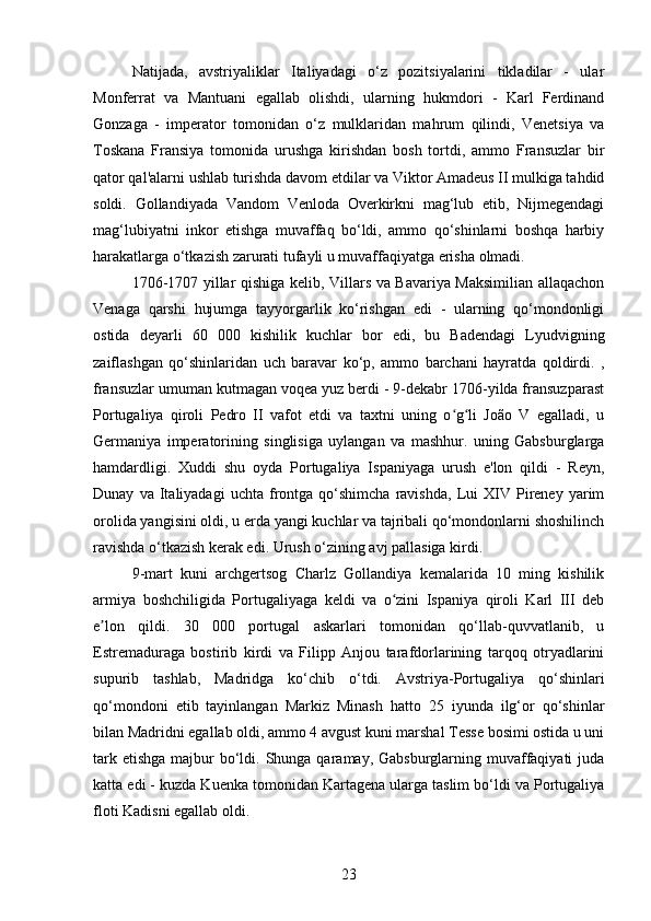 Natijada,   avstriyaliklar   Italiyadagi   o‘z   pozitsiyalarini   tikladilar   -   ular
Monferrat   va   Mantuani   egallab   olishdi,   ularning   hukmdori   -   Karl   Ferdinand
Gonzaga   -   imperator   tomonidan   o‘z   mulklaridan   mahrum   qilindi,   Venetsiya   va
Toskana   Fransiya   tomonida   urushga   kirishdan   bosh   tortdi,   ammo   Fransuzlar   bir
qator qal'alarni ushlab turishda davom etdilar va Viktor Amadeus II mulkiga tahdid
soldi.   Gollandiyada   Vandom   Venloda   Overkirkni   mag‘lub   etib,   Nijmegendagi
mag‘lubiyatni   inkor   etishga   muvaffaq   bo‘ldi,   ammo   qo‘shinlarni   boshqa   harbiy
harakatlarga o‘tkazish zarurati tufayli u muvaffaqiyatga erisha olmadi.
1706-1707 yillar qishiga kelib, Villars va Bavariya Maksimilian allaqachon
Venaga   qarshi   hujumga   tayyorgarlik   ko‘rishgan   edi   -   ularning   qo‘mondonligi
ostida   deyarli   60   000   kishilik   kuchlar   bor   edi,   bu   Badendagi   Lyudvigning
zaiflashgan   qo‘shinlaridan   uch   baravar   ko‘p,   ammo   barchani   hayratda   qoldirdi.   ,
fransuzlar umuman kutmagan voqea yuz berdi - 9-dekabr 1706-yilda fransuzparast
Portugaliya   qiroli   Pedro   II   vafot   etdi   va   taxtni   uning   o g li   João   V   egalladi,   uʻ ʻ
Germaniya   imperatorining   singlisiga   uylangan   va   mashhur.   uning   Gabsburglarga
hamdardligi.   Xuddi   shu   oyda   Portugaliya   Ispaniyaga   urush   e'lon   qildi   -   Reyn,
Dunay   va  Italiyadagi   uchta   frontga   qo‘shimcha   ravishda,   Lui   XIV   Pireney   yarim
orolida yangisini oldi, u erda yangi kuchlar va tajribali qo‘mondonlarni shoshilinch
ravishda o‘tkazish kerak edi. Urush o‘zining avj pallasiga kirdi.
9-mart   kuni   archgertsog   Charlz   Gollandiya   kemalarida   10   ming   kishilik
armiya   boshchiligida   Portugaliyaga   keldi   va   o zini   Ispaniya   qiroli   Karl   III   deb	
ʻ
e lon   qildi.   30   000   portugal   askarlari   tomonidan   qo‘llab-quvvatlanib,   u	
ʼ
Estremaduraga   bostirib   kirdi   va   Filipp   Anjou   tarafdorlarining   tarqoq   otryadlarini
supurib   tashlab,   Madridga   ko‘chib   o‘tdi.   Avstriya-Portugaliya   qo‘shinlari
qo‘mondoni   etib   tayinlangan   Markiz   Minash   hatto   25   iyunda   ilg‘or   qo‘shinlar
bilan Madridni egallab oldi, ammo 4 avgust kuni marshal Tesse bosimi ostida u uni
tark etishga  majbur  bo‘ldi. Shunga qaramay, Gabsburglarning muvaffaqiyati  juda
katta edi - kuzda Kuenka tomonidan Kartagena ularga taslim bo‘ldi va Portugaliya
floti Kadisni egallab oldi.
23 
