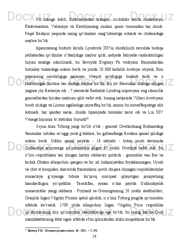 Yil   oxiriga   kelib,   Kataloniyadan   tashqari,   Archduke   kuchi   Andalusiya,
Ekstremadura,   Valensiya   va   Kastiliyaning   muhim   qismi   tomonidan   tan   olindi.
Faqat   Badajoz   yaqinida   uning   qo‘shinlari   mag‘lubiyatga   uchradi   va   chekinishga
majbur bo‘ldi.
Ispaniyaning   bostirib   kirishi   Lyudovik   XIVni   shoshilinch   ravishda   boshqa
jabhalardan  qo‘shinlar   o‘tkazishga   majbur   qildi,  natijada   Italiyada  rejalashtirilgan
hujum   amalga   oshirilmadi,   bu   Savoylik   Evgeniy   Po   vodiysini   fransuzlardan
butunlay  tozalashga   imkon  berdi   va   yozda   10  000   kishilik  Avstriya   otryadi,  Rim
papasining   noroziligiga   qaramay,   Neapol   qirolligiga   bostirib   kirdi   va   u
Habsburglar   kuchini   tan   olishga   majbur   bo‘ldi.   Bu   yil   fransuzlar   oldinga   siljigan
yagona joy Bavariya edi - 7 yanvarda Badenlik Lyudvig imperiyani eng ishonchli
generallardan biridan mahrum qilib vafot etdi, buning natijasida Villars Avstriyani
bosib olishga va Lintsni egallashga muvaffaq bo‘ldi, ammo bu muvaffaqiyatga olib
kelmadi.   har   qanday   narsa,   chunki   Ispaniyada   zaxiralar   zarur   edi   va   Lui   XIV
Venaga hujumni to‘xtatishni buyurdi 11
.
3-iyun   kuni   Tilburg   jangi   bo‘lib   o‘tdi   -   general   Overkirkning   Brabantdagi
fransuzlar ustidan so‘nggi yirik g‘alabasi, bu gollandlarga Bredani qamal qilishga
imkon   berdi.   Ushbu   qamal   paytida   -   18   oktyabr   -   butun   urush   davomida
Gollandiya   armiyasiga   qo‘mondonlik   qilgan   67   yoshli   Overkirk   vafot   etdi.   Bu
o‘lim   respublikani   tan   olingan   harbiy   rahbarsiz   qoldirdi   -   generallar   van   Bar   va
kichik Obdam  allaqachon qarigan va bir  xil  hokimiyatdan foydalanmagan.  Urush
va chet el bosqinlari sharoitida fransuzlarni quvib chiqara olmagan respublikachilar
monarxiya   g‘oyasiga   tobora   ko‘proq   murojaat   qilayotgan   jamiyatning
hamdardligini   yo‘qotdilar.   Tasodifan,   aynan   o‘sha   paytda   Gollandiyalik
monarxistlar   yangi   rahbarni   -   Frizland   va   Groningenning   20   yoshli   stadtholderi,
Oranjlik Iogan Vilgelm Frizoni qabul qilishdi, u o‘zini Tyburg jangida qo‘mondon
sifatida   ko‘rsatdi.   1709   yilda   allaqachon   Iogan   Vilgelm   Friso   respublika
qo‘shinlarining   oliy   qo‘mondoni   vakolatlariga   ega   bo‘ldi,   bu   uning   barcha   Quyi
mamlakatlarning shtat egasi sifatida e'lon qilinishidan oldin muqaddima bo‘ldi.
11
 Виппер Р.Ю. История средних веков. М.: 2001.   –  C . 198.
24