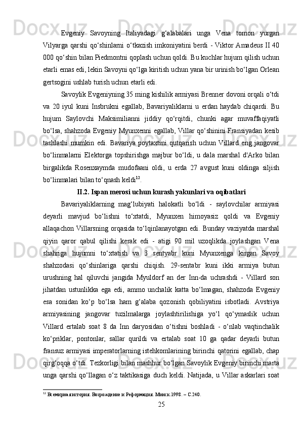 Evgeniy   Savoyning   Italiyadagi   g‘alabalari   unga   Vena   tomon   yurgan
Vilyarga qarshi qo‘shinlarni o‘tkazish imkoniyatini berdi - Viktor Amadeus II 40
000 qo‘shin bilan Piedmontni qoplash uchun qoldi. Bu kuchlar hujum qilish uchun
etarli emas edi, lekin Savoyni qo‘lga kiritish uchun yana bir urinish bo‘lgan Orlean
gertsogini ushlab turish uchun etarli edi.
Savoylik Evgeniyning 35 ming kishilik armiyasi Brenner dovoni orqali o‘tdi
va   20   iyul   kuni   Insbrukni   egallab,   Bavariyaliklarni   u   erdan   haydab   chiqardi.   Bu
hujum   Saylovchi   Maksimilianni   jiddiy   qo‘rqitdi,   chunki   agar   muvaffaqiyatli
bo‘lsa, shahzoda Evgeniy Myunxenni egallab, Villar qo‘shinini Fransiyadan kesib
tashlashi   mumkin   edi.   Bavariya   poytaxtini   qutqarish   uchun   Villard   eng   jangovar
bo‘linmalarni   Elektorga   topshirishga   majbur   bo‘ldi,   u   dala   marshal   d'Arko   bilan
birgalikda   Rosenxaymda   mudofaani   oldi,   u   erda   27   avgust   kuni   oldinga   siljish
bo‘linmalari bilan to‘qnash keldi 12
. 
II.2. Ispan merosi uchun kurash yakunlari va oqibatlari  
Bavariyaliklarning   mag‘lubiyati   halokatli   bo‘ldi   -   saylovchilar   armiyasi
deyarli   mavjud   bo‘lishni   to‘xtatdi,   Myunxen   himoyasiz   qoldi   va   Evgeniy
allaqachon   Villarsning   orqasida   to‘lqinlanayotgan   edi.   Bunday   vaziyatda   marshal
qiyin   qaror   qabul   qilishi   kerak   edi   -   atigi   90   mil   uzoqlikda   joylashgan   Vena
shahriga   hujumni   to‘xtatish   va   3   sentyabr   kuni   Myunxenga   kirgan   Savoy
shahzodasi   qo‘shinlariga   qarshi   chiqish.   29-sentabr   kuni   ikki   armiya   butun
urushning   hal   qiluvchi   jangida   Myuldorf   an   der   Inn-da   uchrashdi   -   Villard   son
jihatdan   ustunlikka   ega   edi,   ammo   unchalik   katta   bo‘lmagan,   shahzoda   Evgeniy
esa   sonidan   ko‘p   bo‘lsa   ham   g‘alaba   qozonish   qobiliyatini   isbotladi.   Avstriya
armiyasining   jangovar   tuzilmalarga   joylashtirilishiga   yo‘l   qo‘ymaslik   uchun
Villard   ertalab   soat   8   da   Inn   daryosidan   o‘tishni   boshladi   -   o‘nlab   vaqtinchalik
ko‘priklar,   pontonlar,   sallar   qurildi   va   ertalab   soat   10   ga   qadar   deyarli   butun
fransuz armiyasi imperatorlarning istehkomlarining birinchi qatorini egallab, chap
qirg‘oqqa o‘tdi. Tezkorligi bilan mashhur bo‘lgan Savoylik Evgeniy birinchi marta
unga qarshi  qo‘llagan o‘z  taktikasiga  duch keldi.  Natijada,  u Villar  askarlari   soat
12
  Всемирная история. Возрождение и Реформация. Минск.1998 . –  C .240.
25 