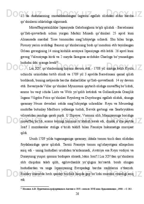 12   da   dushmanning   mustahkamlangan   lagerini   egallab   olishdan   oldin   barcha
qo‘shinlarni ishlatishga ulgurmadi.
Muvaffaqiyatsizliklar Ispaniyada Gabsburglarni ta'qib qilishdi - Barselonani
qo‘llab-quvvatlash   uchun   yurgan   Markiz   Minash   qo‘shinlari   25   aprel   kuni
Almansada   marshal   Tisse   tomonidan   mag‘lubiyatga   uchradi.   Shu   bilan   birga,
Pireney yarim orolidagi fransuz qo‘shinlarining bosh qo‘mondoni etib tayinlangan
Orlean gersogining 14 ming kishilik armiyasi Ispaniyaga etib keldi. 26 aprel kuni
gersog Valensiyaga kirdi va 2 mayda Saragosa archduke Charlzga bo‘ysunadigan
hududni ikki qismga kesdi 13
.
Lui  XIV qo‘shinlarining hujumi davom  etdi - 1708 yil oxiriga kelib Kyoln
uchinchi   urinishdan   tortib   olindi   va   1709   yil   3   aprelda   Barselonani   qamal   qilish
boshlandi, buning natijasida barcha shaharliklar qo‘llab-quvvatlandi. 14 oy davom
etdi. Bavariyada Villar qo‘shinlari Myunxenni qaytarib olishga muvaffaq bo‘lishdi,
ammo   bu   vaqt   ichida   Lints   va   Wels   yo‘qolib   ketishdi   va   Gollandiyada   Oranjlik
Iogann Vilgelm Frizo qo‘shinlari Reynberg va Duysburgni egallab olishdi, shunga
qaramay   Neuss   devorlari   ostida   mag‘lubiyatga   uchradilar.   Reyn   va   Meusedagi
mudofaa   butunlay   Marlboro   yelkasiga   tushdi,   Bervik   gertsogi   esa   Saarbryukken
viloyatidan janubga qarab yurdi. U Shpeyer, Vormsni olib, Mannxaymga borishga
muvaffaq bo‘ldi, ammo keyingi hujumni to‘xtatish kerak edi, chunki o‘sha paytda
Iosif   I   muzokaralar   stoliga   o‘tirish   taklifi   bilan   Fransiya   hukumatiga   murojaat
qildi.
Urush 1709 yilda tugamaganiga qaramay, ikkala tomon tinch dam olishdan
foydalanishga   qaror   qilishdi.   Tarozi   Fransiya   tomon   og‘ishayotgani   allaqachon
aniq   edi   -   uning   hududlari   urushdan   ta'sirlanmadi,   Avstriya   esa   Reyn   vodiysi   va
Dunayning yuqori qismini boshqara olmadi, lekin Iosif I Lui XIVdan qo‘shinlarni
olib   chiqishni   talab   qilib,   egiluvchanlik   yo‘qligini   ko‘rsatdi.   bosib   olingan
hududlardan   va   unga   Ispaniyaning   Evropadagi   barcha   mulklarini   o‘tkazish.
Bunday sharoitda hech qanday tinchlik haqida gap bo‘lishi mumkin emasligi aniq
edi.
13
 Исаенко А.В. Пуританская реформация в Англии в  XVI  – начале  XVII  века.Орджоникидзе, 1980. –  C .282.
26 
