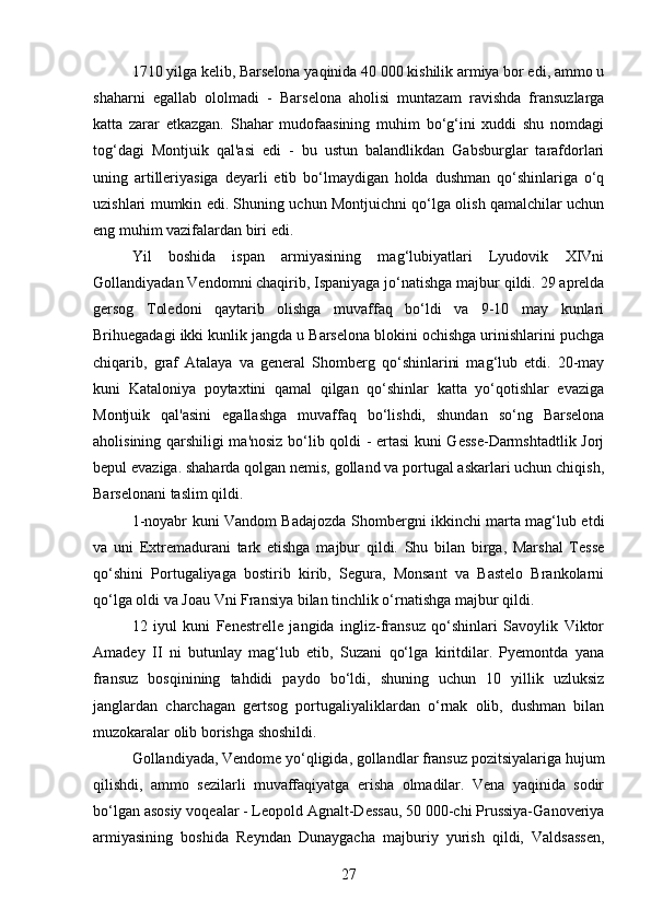 1710 yilga kelib, Barselona yaqinida 40 000 kishilik armiya bor edi, ammo u
shaharni   egallab   ololmadi   -   Barselona   aholisi   muntazam   ravishda   fransuzlarga
katta   zarar   etkazgan.   Shahar   mudofaasining   muhim   bo‘g‘ini   xuddi   shu   nomdagi
tog‘dagi   Montjuik   qal'asi   edi   -   bu   ustun   balandlikdan   Gabsburglar   tarafdorlari
uning   artilleriyasiga   deyarli   etib   bo‘lmaydigan   holda   dushman   qo‘shinlariga   o‘q
uzishlari mumkin edi. Shuning uchun Montjuichni qo‘lga olish qamalchilar uchun
eng muhim vazifalardan biri edi.
Yil   boshida   ispan   armiyasining   mag‘lubiyatlari   Lyudovik   XIVni
Gollandiyadan Vendomni chaqirib, Ispaniyaga jo‘natishga majbur qildi. 29 aprelda
gersog   Toledoni   qaytarib   olishga   muvaffaq   bo‘ldi   va   9-10   may   kunlari
Brihuegadagi ikki kunlik jangda u Barselona blokini ochishga urinishlarini puchga
chiqarib,   graf   Atalaya   va   general   Shomberg   qo‘shinlarini   mag‘lub   etdi.   20-may
kuni   Kataloniya   poytaxtini   qamal   qilgan   qo‘shinlar   katta   yo‘qotishlar   evaziga
Montjuik   qal'asini   egallashga   muvaffaq   bo‘lishdi,   shundan   so‘ng   Barselona
aholisining qarshiligi ma'nosiz bo‘lib qoldi - ertasi  kuni Gesse-Darmshtadtlik Jorj
bepul evaziga. shaharda qolgan nemis, golland va portugal askarlari uchun chiqish,
Barselonani taslim qildi.
1-noyabr kuni Vandom Badajozda Shombergni ikkinchi marta mag‘lub etdi
va   uni   Extremadurani   tark   etishga   majbur   qildi.   Shu   bilan   birga,   Marshal   Tesse
qo‘shini   Portugaliyaga   bostirib   kirib,   Segura,   Monsant   va   Bastelo   Brankolarni
qo‘lga oldi va Joau Vni Fransiya bilan tinchlik o‘rnatishga majbur qildi. 
12   iyul   kuni   Fenestrelle   jangida   ingliz-fransuz   qo‘shinlari   Savoylik   Viktor
Amadey   II   ni   butunlay   mag‘lub   etib,   Suzani   qo‘lga   kiritdilar.   Pyemontda   yana
fransuz   bosqinining   tahdidi   paydo   bo‘ldi,   shuning   uchun   10   yillik   uzluksiz
janglardan   charchagan   gertsog   portugaliyaliklardan   o‘rnak   olib,   dushman   bilan
muzokaralar olib borishga shoshildi.
Gollandiyada, Vendome yo‘qligida, gollandlar fransuz pozitsiyalariga hujum
qilishdi,   ammo   sezilarli   muvaffaqiyatga   erisha   olmadilar.   Vena   yaqinida   sodir
bo‘lgan asosiy voqealar - Leopold Agnalt-Dessau, 50 000-chi Prussiya-Ganoveriya
armiyasining   boshida   Reyndan   Dunaygacha   majburiy   yurish   qildi,   Valdsassen,
27 