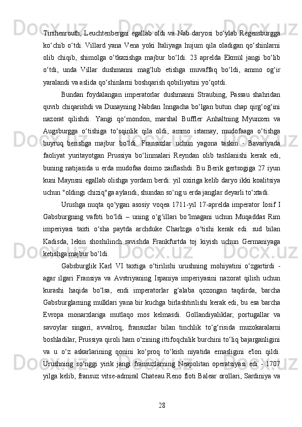 Tirshenrouth,   Leuchtenbergni   egallab   oldi   va   Nab   daryosi   bo‘ylab   Regensburgga
ko‘chib   o‘tdi.   Villard   yana   Vena   yoki   Italiyaga   hujum   qila   oladigan   qo‘shinlarni
olib   chiqib,   shimolga   o‘tkazishga   majbur   bo‘ldi.   23   aprelda   Ekmül   jangi   bo‘lib
o‘tdi,   unda   Villar   dushmanni   mag‘lub   etishga   muvaffaq   bo‘ldi,   ammo   og‘ir
yaralandi va aslida qo‘shinlarni boshqarish qobiliyatini yo‘qotdi.
Bundan   foydalangan   imperatorlar   dushmanni   Straubing,   Passau   shahridan
quvib chiqarishdi va Dunayning Nabdan Inngacha bo‘lgan butun chap qirg‘og‘ini
nazorat   qilishdi.   Yangi   qo‘mondon,   marshal   Buffler   Anhaltning   Myunxen   va
Augsburgga   o‘tishiga   to‘sqinlik   qila   oldi,   ammo   istamay,   mudofaaga   o‘tishga
buyruq   berishga   majbur   bo‘ldi.   Fransuzlar   uchun   yagona   taskin   -   Bavariyada
faoliyat   yuritayotgan   Prussiya   bo‘linmalari   Reyndan   olib   tashlanishi   kerak   edi,
buning   natijasida   u   erda   mudofaa   doimo   zaiflashdi.   Bu   Berik   gertsogiga   27   iyun
kuni Maynsni egallab olishga yordam berdi: yil oxiriga kelib daryo ikki koalitsiya
uchun "oldingi chiziq"ga aylandi, shundan so‘ng u erda janglar deyarli to‘xtadi.
Urushga   nuqta   qo ygan   asosiy   voqea   1711-yil   17-aprelda   imperator   Iosif   Iʻ
Gabsburgning   vafoti   bo ldi   –   uning   o g illari   bo lmagani   uchun   Muqaddas   Rim
ʻ ʻ ʻ ʻ
imperiyasi   taxti   o sha   paytda   archduke   Charlzga   o tishi   kerak   edi.   sud   bilan	
ʻ ʻ
Kadisda,   lekin   shoshilinch   ravishda   Frankfurtda   toj   kiyish   uchun   Germaniyaga
ketishga majbur bo‘ldi.
Gabsburglik   Karl   VI   taxtiga   o‘tirilishi   urushning   mohiyatini   o‘zgartirdi   -
agar   ilgari   Fransiya   va   Avstriyaning   Ispaniya   imperiyasini   nazorat   qilish   uchun
kurashi   haqida   bo‘lsa,   endi   imperatorlar   g‘alaba   qozongan   taqdirda,   barcha
Gabsburglarning mulklari yana bir kuchga birlashtirilishi kerak edi, bu esa barcha
Evropa   monarxlariga   mutlaqo   mos   kelmasdi.   Gollandiyaliklar,   portugallar   va
savoylar   singari,   avvalroq,   fransuzlar   bilan   tinchlik   to‘g‘risida   muzokaralarni
boshladilar, Prussiya qiroli ham o‘zining ittifoqchilik burchini to‘liq bajarganligini
va   u   o‘z   askarlarining   qonini   ko‘proq   to‘kish   niyatida   emasligini   e'lon   qildi.
Urushning   so‘nggi   yirik   jangi   fransuzlarning   Neapolitan   operatsiyasi   edi   -   1707
yilga kelib, fransuz vitse-admiral Chateau Reno floti Balear orollari, Sardiniya va
28