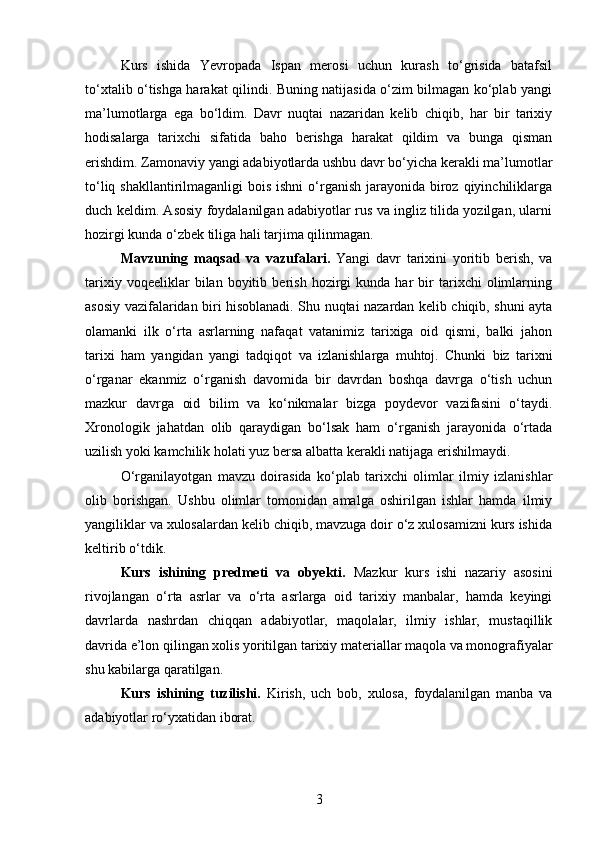 Kurs   ishida   Yevropada   Ispan   merosi   uchun   kurash   to‘grisida   batafsil
to‘xtalib o‘tishga harakat qilindi. Buning natijasida o‘zim bilmagan ko‘plab yangi
ma’lumotlarga   ega   bo‘ldim.   Davr   nuqtai   nazaridan   kelib   chiqib,   har   bir   tarixiy
hodisalarga   tarixchi   sifatida   baho   berishga   harakat   qildim   va   bunga   qisman
erishdim. Zamonaviy yangi adabiyotlarda ushbu davr bo‘yicha kerakli ma’lumotlar
to‘liq shakllantirilmaganligi  bois ishni  o‘rganish  jarayonida biroz qiyinchiliklarga
duch keldim. Asosiy foydalanilgan adabiyotlar rus va ingliz tilida yozilgan, ularni
hozirgi kunda o‘zbek tiliga hali tarjima qilinmagan.
Mavzuning   maqsad   va   vazufalari.   Yangi   davr   tarixini   yoritib   berish,   va
tarixiy   voqeeliklar   bilan   boyitib   berish   hozirgi   kunda  har   bir   tarixchi   olimlarning
asosiy vazifalaridan biri hisoblanadi. Shu nuqtai nazardan kelib chiqib, shuni ayta
olamanki   ilk   o‘rta   asrlarning   nafaqat   vatanimiz   tarixiga   oid   qismi,   balki   jahon
tarixi   ham   yangidan   yangi   tadqiqot   va   izlanishlarga   muhtoj.   Chunki   biz   tarixni
o‘rganar   ekanmiz   o‘rganish   davomida   bir   davrdan   boshqa   davrga   o‘tish   uchun
mazkur   davrga   oid   bilim   va   ko‘nikmalar   bizga   poydevor   vazifasini   o‘taydi.
Xronologik   jahatdan   olib   qaraydigan   bo‘lsak   ham   o‘rganish   jarayonida   o‘rtada
uzilish yoki kamchilik holati yuz bersa albatta kerakli natijaga erishilmaydi.
O‘rganilayotgan   mavzu   doirasida   ko‘plab   tarixchi   olimlar   ilmiy   izlanishlar
olib   borishgan.   Ushbu   olimlar   tomonidan   amalga   oshirilgan   ishlar   hamda   ilmiy
yangiliklar va xulosalardan kelib chiqib, mavzuga doir o‘z xulosamizni kurs ishida
keltirib o‘tdik.
Kurs   ishining   predmeti   va   obyekti.   Mazkur   kurs   ishi   nazariy   asosini
rivojlangan   o‘rta   asrlar   va   o‘rta   asrlarga   oid   tarixiy   manbalar,   hamda   keyingi
davrlarda   nashrdan   chiqqan   adabiyotlar,   maqolalar,   ilmiy   ishlar,   mustaqillik
davrida e’lon qilingan xolis yoritilgan tarixiy materiallar maqola va monografiyalar
shu kabilarga qaratilgan.
Kurs   ishining   tuzilishi.   Kirish,   uch   bob,   xulosa,   foydalanilgan   manba   va
adabiyotlar ro‘yxatidan iborat.
3