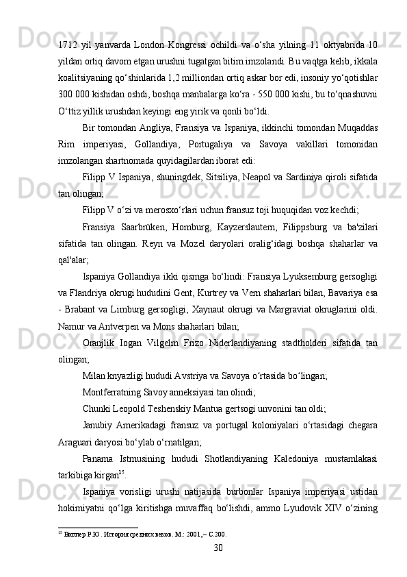 1712   yil   yanvarda   London   Kongressi   ochildi   va   o‘sha   yilning   11   oktyabrida   10
yildan ortiq davom etgan urushni tugatgan bitim imzolandi. Bu vaqtga kelib, ikkala
koalitsiyaning qo‘shinlarida 1,2 milliondan ortiq askar bor edi, insoniy yo‘qotishlar
300 000 kishidan oshdi, boshqa manbalarga ko‘ra - 550 000 kishi, bu to‘qnashuvni
O‘ttiz yillik urushdan keyingi eng yirik va qonli bo‘ldi.
Bir tomondan Angliya, Fransiya va Ispaniya, ikkinchi tomondan Muqaddas
Rim   imperiyasi,   Gollandiya,   Portugaliya   va   Savoya   vakillari   tomonidan
imzolangan shartnomada quyidagilardan iborat edi:
Filipp V Ispaniya, shuningdek, Sitsiliya, Neapol va Sardiniya qiroli sifatida
tan olingan;
Filipp V o‘zi va merosxo‘rlari uchun fransuz toji huquqidan voz kechdi;
Fransiya   Saarbrüken,   Homburg,   Kayzerslautern,   Filippsburg   va   ba'zilari
sifatida   tan   olingan.   Reyn   va   Mozel   daryolari   oralig‘idagi   boshqa   shaharlar   va
qal'alar;
Ispaniya Gollandiya ikki qismga bo‘lindi: Fransiya Lyuksemburg gersogligi
va Flandriya okrugi hududini Gent, Kurtrey va Vern shaharlari bilan, Bavariya esa
-  Brabant   va  Limburg  gersogligi,   Xaynaut  okrugi   va  Margraviat   okruglarini   oldi.
Namur va Antverpen va Mons shaharlari bilan;
Oranjlik   Iogan   Vilgelm   Frizo   Niderlandiyaning   stadtholderi   sifatida   tan
olingan;
Milan knyazligi hududi Avstriya va Savoya o rtasida bo lingan;ʻ ʻ
Montferratning Savoy anneksiyasi tan olindi;
Chunki Leopold Teshenskiy Mantua gertsogi unvonini tan oldi;
Janubiy   Amerikadagi   fransuz   va   portugal   koloniyalari   o‘rtasidagi   chegara
Araguari daryosi bo‘ylab o‘rnatilgan;
Panama   Istmusining   hududi   Shotlandiyaning   Kaledoniya   mustamlakasi
tarkibiga kirgan 15
. 
Ispaniya   vorisligi   urushi   natijasida   burbonlar   Ispaniya   imperiyasi   ustidan
hokimiyatni   qo‘lga   kiritishga   muvaffaq   bo‘lishdi,   ammo   Lyudovik   XIV   o‘zining
15
 Виппер Р.Ю. История средних веков. М .: 2001,   – C. 200.
30 