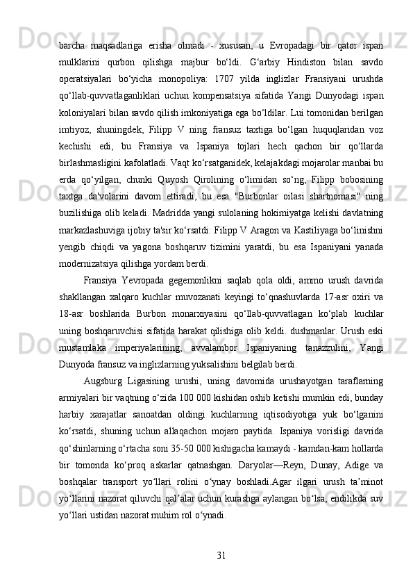 barcha   maqsadlariga   erisha   olmadi   -   xususan,   u   Evropadagi   bir   qator   ispan
mulklarini   qurbon   qilishga   majbur   bo‘ldi.   G‘arbiy   Hindiston   bilan   savdo
operatsiyalari   bo‘yicha   monopoliya:   1707   yilda   inglizlar   Fransiyani   urushda
qo‘llab-quvvatlaganliklari   uchun   kompensatsiya   sifatida   Yangi   Dunyodagi   ispan
koloniyalari bilan savdo qilish imkoniyatiga ega bo‘ldilar. Lui tomonidan berilgan
imtiyoz,   shuningdek,   Filipp   V   ning   fransuz   taxtiga   bo‘lgan   huquqlaridan   voz
kechishi   edi,   bu   Fransiya   va   Ispaniya   tojlari   hech   qachon   bir   qo‘llarda
birlashmasligini kafolatladi. Vaqt ko‘rsatganidek, kelajakdagi mojarolar manbai bu
erda   qo‘yilgan,   chunki   Quyosh   Qirolining   o‘limidan   so‘ng,   Filipp   bobosining
taxtga   da'volarini   davom   ettiradi,   bu   esa   "Burbonlar   oilasi   shartnomasi"   ning
buzilishiga olib keladi. Madridda yangi sulolaning hokimiyatga kelishi davlatning
markazlashuviga ijobiy ta'sir ko‘rsatdi: Filipp V Aragon va Kastiliyaga bo‘linishni
yengib   chiqdi   va   yagona   boshqaruv   tizimini   yaratdi,   bu   esa   Ispaniyani   yanada
modernizatsiya qilishga yordam berdi.
Fransiya   Yevropada   gegemonlikni   saqlab   qola   oldi,   ammo   urush   davrida
shakllangan   xalqaro   kuchlar   muvozanati   keyingi   to‘qnashuvlarda   17-asr   oxiri   va
18-asr   boshlarida   Burbon   monarxiyasini   qo‘llab-quvvatlagan   ko‘plab   kuchlar
uning boshqaruvchisi sifatida harakat qilishiga olib keldi. dushmanlar. Urush eski
mustamlaka   imperiyalarining,   avvalambor   Ispaniyaning   tanazzulini,   Yangi
Dunyoda fransuz va inglizlarning yuksalishini belgilab berdi.
Augsburg   Ligasining   urushi,   uning   davomida   urushayotgan   taraflarning
armiyalari bir vaqtning o‘zida 100 000 kishidan oshib ketishi mumkin edi, bunday
harbiy   xarajatlar   sanoatdan   oldingi   kuchlarning   iqtisodiyotiga   yuk   bo‘lganini
ko‘rsatdi,   shuning   uchun   allaqachon   mojaro   paytida.   Ispaniya   vorisligi   davrida
qo‘shinlarning o‘rtacha soni 35-50 000 kishigacha kamaydi - kamdan-kam hollarda
bir   tomonda   ko‘proq   askarlar   qatnashgan.   Daryolar—Reyn,   Dunay,   Adige   va
boshqalar   transport   yo llari   rolini   o ynay   boshladi.Agar   ilgari   urush   ta minotʻ ʻ ʼ
yo llarini nazorat qiluvchi qal alar uchun kurashga aylangan bo lsa, endilikda suv	
ʻ ʼ ʻ
yo llari ustidan nazorat muhim rol o ynadi.
ʻ ʻ
31 