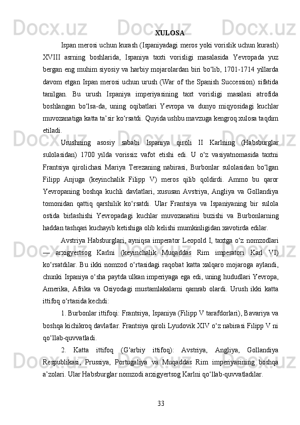 XULOSA
Ispan merosi uchun kurash (Ispaniyadagi meros yoki vorislik uchun kurash)
XVIII   asrning   boshlarida,   Ispaniya   taxti   vorisligi   masalasida   Yevropada   yuz
bergan eng muhim siyosiy va harbiy mojarolardan biri bo‘lib, 1701-1714 yillarda
davom   etgan   Ispan   merosi   uchun   urush   (War   of   the  Spanish   Succession)   sifatida
tanilgan.   Bu   urush   Ispaniya   imperiyasining   taxt   vorisligi   masalasi   atrofida
boshlangan   bo‘lsa-da,   uning   oqibatlari   Yevropa   va   dunyo   miqyosidagi   kuchlar
muvozanatiga katta ta’sir ko‘rsatdi. Quyida ushbu mavzuga kengroq xulosa taqdim
etiladi.
Urushning   asosiy   sababi   Ispaniya   qiroli   II   Karlning   (Habsburglar
sulolasidan)   1700   yilda   vorissiz   vafot   etishi   edi.   U   o‘z   vasiyatnomasida   taxtni
Frantsiya   qirolichasi   Mariya   Terezaning   nabirasi,   Burbonlar   sulolasidan   bo‘lgan
Filipp   Anjuga   (keyinchalik   Filipp   V)   meros   qilib   qoldirdi.   Ammo   bu   qaror
Yevropaning   boshqa   kuchli   davlatlari,   xususan   Avstriya,   Angliya   va   Gollandiya
tomonidan   qattiq   qarshilik   ko‘rsatdi.   Ular   Frantsiya   va   Ispaniyaning   bir   sulola
ostida   birlashishi   Yevropadagi   kuchlar   muvozanatini   buzishi   va   Burbonlarning
haddan tashqari kuchayib ketishiga olib kelishi mumkinligidan xavotirda edilar.
Avstriya Habsburglari,  ayniqsa  imperator   Leopold  I, taxtga  o‘z  nomzodlari
—   arxigyertsog   Karlni   (keyinchalik   Muqaddas   Rim   imperatori   Karl   VI)
ko‘rsatdilar.   Bu   ikki   nomzod   o‘rtasidagi   raqobat   katta   xalqaro   mojaroga   aylandi,
chunki Ispaniya o‘sha paytda ulkan imperiyaga ega edi, uning hududlari Yevropa,
Amerika,   Afrika   va   Osiyodagi   mustamlakalarni   qamrab   olardi.   Urush   ikki   katta
ittifoq o‘rtasida kechdi:
1. Burbonlar ittifoqi: Frantsiya, Ispaniya (Filipp V tarafdorlari), Bavariya va
boshqa kichikroq davlatlar. Frantsiya qiroli Lyudovik XIV o‘z nabirasi Filipp V ni
qo‘llab-quvvatladi.
2.   Katta   ittifoq   (G‘arbiy   ittifoq):   Avstriya,   Angliya,   Gollandiya
Respublikasi,   Prussiya,   Portugaliya   va   Muqaddas   Rim   imperiyasining   boshqa
a’zolari. Ular Habsburglar nomzodi arxigyertsog Karlni qo‘llab-quvvatladilar.
33 