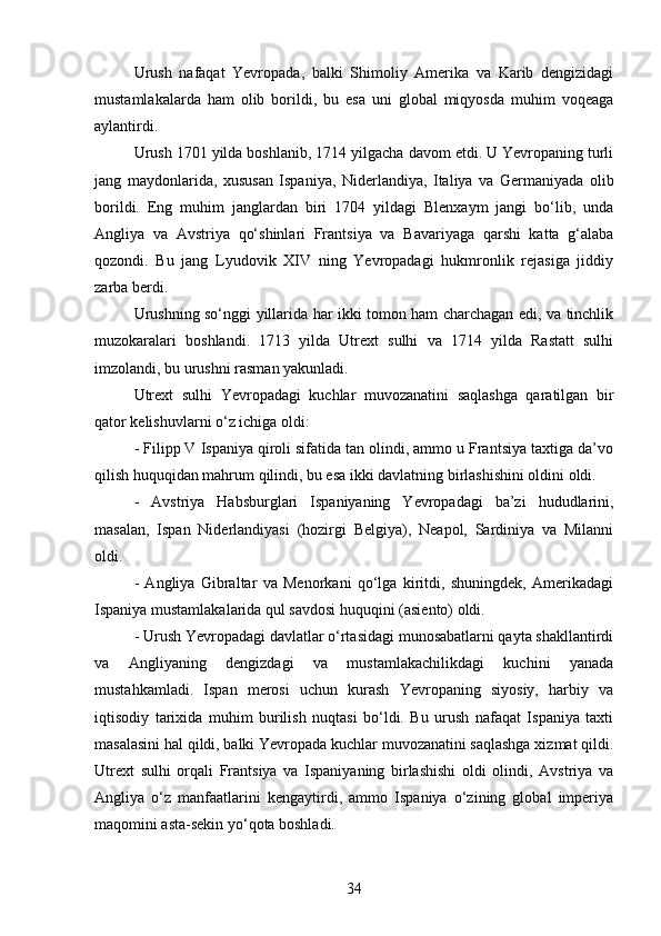 Urush   nafaqat   Yevropada,   balki   Shimoliy   Amerika   va   Karib   dengizidagi
mustamlakalarda   ham   olib   borildi,   bu   esa   uni   global   miqyosda   muhim   voqeaga
aylantirdi.
Urush 1701 yilda boshlanib, 1714 yilgacha davom etdi. U Yevropaning turli
jang   maydonlarida,   xususan   Ispaniya,   Niderlandiya,   Italiya   va   Germaniyada   olib
borildi.   Eng   muhim   janglardan   biri   1704   yildagi   Blenxaym   jangi   bo‘lib,   unda
Angliya   va   Avstriya   qo‘shinlari   Frantsiya   va   Bavariyaga   qarshi   katta   g‘alaba
qozondi.   Bu   jang   Lyudovik   XIV   ning   Yevropadagi   hukmronlik   rejasiga   jiddiy
zarba berdi.
Urushning so‘nggi yillarida har ikki tomon ham charchagan edi, va tinchlik
muzokaralari   boshlandi.   1713   yilda   Utrext   sulhi   va   1714   yilda   Rastatt   sulhi
imzolandi, bu urushni rasman yakunladi.
Utrext   sulhi   Yevropadagi   kuchlar   muvozanatini   saqlashga   qaratilgan   bir
qator kelishuvlarni o‘z ichiga oldi:
- Filipp V Ispaniya qiroli sifatida tan olindi, ammo u Frantsiya taxtiga da’vo
qilish huquqidan mahrum qilindi, bu esa ikki davlatning birlashishini oldini oldi.
-   Avstriya   Habsburglari   Ispaniyaning   Yevropadagi   ba’zi   hududlarini,
masalan,   Ispan   Niderlandiyasi   (hozirgi   Belgiya),   Neapol,   Sardiniya   va   Milanni
oldi.
-   Angliya   Gibraltar   va   Menorkani   qo‘lga   kiritdi,   shuningdek,   Amerikadagi
Ispaniya mustamlakalarida qul savdosi huquqini (asiento) oldi.
- Urush Yevropadagi davlatlar o‘rtasidagi munosabatlarni qayta shakllantirdi
va   Angliyaning   dengizdagi   va   mustamlakachilikdagi   kuchini   yanada
mustahkamladi.   Ispan   merosi   uchun   kurash   Yevropaning   siyosiy,   harbiy   va
iqtisodiy   tarixida   muhim   burilish   nuqtasi   bo‘ldi.   Bu   urush   nafaqat   Ispaniya   taxti
masalasini hal qildi, balki Yevropada kuchlar muvozanatini saqlashga xizmat qildi.
Utrext   sulhi   orqali   Frantsiya   va   Ispaniyaning   birlashishi   oldi   olindi,   Avstriya   va
Angliya   o‘z   manfaatlarini   kengaytirdi,   ammo   Ispaniya   o‘zining   global   imperiya
maqomini asta-sekin yo‘qota boshladi.
34 