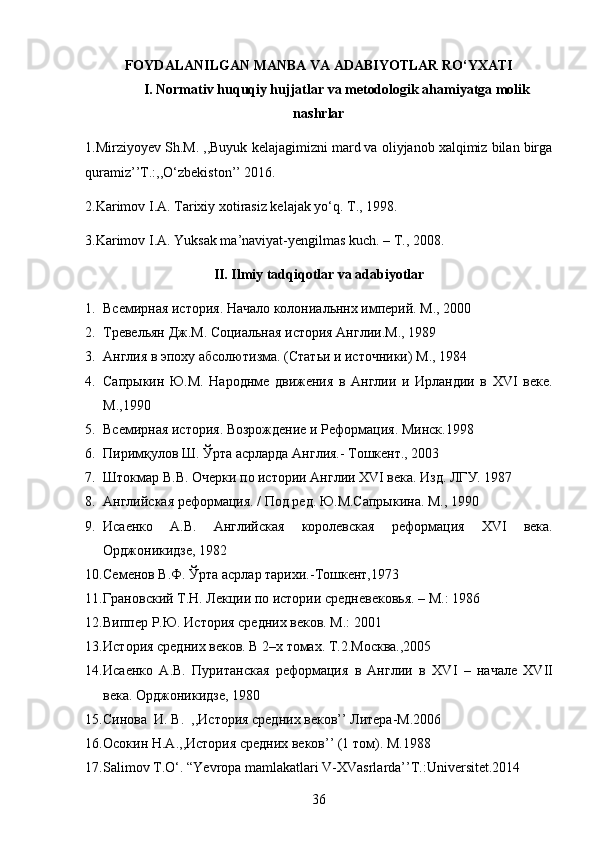 FOYDALANILGAN MANBA VA ADABIYOTLAR RO‘YXATI
I. Normativ huquqiy hujjatlar va metodologik ahamiyatga molik
nashrlar
1. Mirziyoyev Sh.M. ,,Buyuk kelajagimizni mard va oliyjanob xalqimiz bilan birga
quramiz’’T.:,,O‘zbekiston’’ 2016.
2. Karimov I.A. Tarixiy xotirasiz kelajak yo‘q. T., 1998.
3. Karimov I.A. Yuksak ma’naviyat-yengilmas kuch. – T., 2008.
II. Ilmiy tadqiqotlar va adabiyotlar
1. Всемирная история. Начало колониальннх империй. М., 2000
2. Тревельян Дж.М. Социальная история Англии.М., 1989
3. Англия в  эпоху абсолютизма. (Статьи и источники) М., 1984
4. Сапрыкин   Ю.М.   Народнме   движения   в   Англии   и   Ирландии   в   XVI   веке.
М.,1990
5. Всемирная история. Возрождение и Реформация. Минск.1998
6. Пиримқулов Ш. Ўрта асрларда Англия.- Тошкент., 2003
7. Штокмар В.В. Очерки по истории Англии XVI века. Изд. ЛГУ. 1987
8. Английская реформация. / Под ред. Ю.М.Сапрыкина. М., 1990
9. Исаенко   А.В.   Английская   королевская   реформация   XVI   века.
Орджоникидзе, 1982
10. Семенов В.Ф. Ўрта асрлар тарихи.-Тошкент,1973
11. Грановский Т.Н. Лекции по истории средневековья. – М.: 1986
12. Виппер Р.Ю. История средних веков. М.: 2001
13. История средних веков. В 2–х томах. Т.2.Москва.,2005
14. Исаенко   А.В.   Пуританская   реформация   в   Англии   в   XVI   –   начале   XVII
века. Орджоникидзе, 1980
15. Синова  И. В.  ,,История средних веков’’ Литера- M .2006
16. Осокин  H . A .,,История средних веков’’ (1 том).  M .1988
17. Salimov T.O‘. “Yevropa mamlakatlari V-XVasrlarda’’T.:Universitet.2014
36 