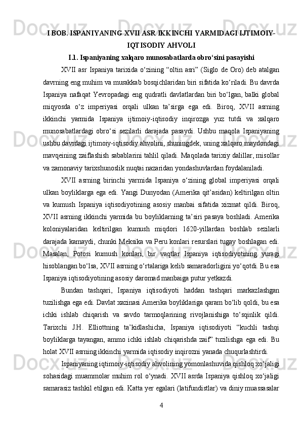 I BOB. ISPANIYANING XVII ASR IKKINCHI YARMIDAGI IJTIMOIY-
IQTISODIY AHVOLI
I.1.  Ispaniya ning  xalqaro munosabatlarda   obro‘si ni  pasayi shi
XVII   asr   Ispaniya   tarixida   o‘zining   “oltin   asri”   (Siglo   de   Oro)   deb   atalgan
davrning eng muhim va murakkab bosqichlaridan biri sifatida ko‘riladi. Bu davrda
Ispaniya  nafaqat  Yevropadagi  eng  qudratli   davlatlardan  biri  bo‘lgan,  balki   global
miqyosda   o‘z   imperiyasi   orqali   ulkan   ta’sirga   ega   edi.   Biroq,   XVII   asrning
ikkinchi   yarmida   Ispaniya   ijtimoiy-iqtisodiy   inqirozga   yuz   tutdi   va   xalqaro
munosabatlardagi   obro‘si   sezilarli   darajada   pasaydi.   Ushbu   maqola   Ispaniyaning
ushbu davrdagi ijtimoiy-iqtisodiy ahvolini, shuningdek, uning xalqaro maydondagi
mavqeining zaiflashish sabablarini tahlil qiladi. Maqolada tarixiy dalillar, misollar
va zamonaviy tarixshunoslik nuqtai nazaridan yondashuvlardan foydalaniladi.
XVII   asrning   birinchi   yarmida   Ispaniya   o‘zining   global   imperiyasi   orqali
ulkan boyliklarga ega edi. Yangi  Dunyodan (Amerika qit’asidan)  keltirilgan oltin
va   kumush   Ispaniya   iqtisodiyotining   asosiy   manbai   sifatida   xizmat   qildi.   Biroq,
XVII  asrning  ikkinchi  yarmida  bu  boyliklarning  ta’siri   pasaya   boshladi.  Amerika
koloniyalaridan   keltirilgan   kumush   miqdori   1620-yillardan   boshlab   sezilarli
darajada kamaydi, chunki Meksika va Peru konlari resurslari tugay boshlagan edi.
Masalan,   Potosi   kumush   konlari,   bir   vaqtlar   Ispaniya   iqtisodiyotining   yuragi
hisoblangan bo‘lsa, XVII asrning o‘rtalariga kelib samaradorligini yo‘qotdi. Bu esa
Ispaniya iqtisodiyotining asosiy daromad manbaiga putur yetkazdi.
Bundan   tashqari,   Ispaniya   iqtisodiyoti   haddan   tashqari   markazlashgan
tuzilishga ega edi. Davlat xazinasi Amerika boyliklariga qaram bo‘lib qoldi, bu esa
ichki   ishlab   chiqarish   va   savdo   tarmoqlarining   rivojlanishiga   to‘sqinlik   qildi.
Tarixchi   J.H.   Elliottning   ta’kidlashicha,   Ispaniya   iqtisodiyoti   “kuchli   tashqi
boyliklarga   tayangan,   ammo  ichki   ishlab   chiqarishda   zaif”  tuzilishga   ega   edi.   Bu
holat XVII asrning ikkinchi yarmida iqtisodiy inqirozni yanada chuqurlashtirdi.
Ispaniyaning iqtimoiy-iqtisodiy ahvolining yomonlashuvida qishloq xo‘jaligi
sohasidagi  muammolar  muhim  rol  o‘ynadi. XVII  asrda Ispaniya  qishloq  xo‘jaligi
samarasiz tashkil etilgan edi. Katta yer egalari (latifundistlar) va diniy muassasalar
4 