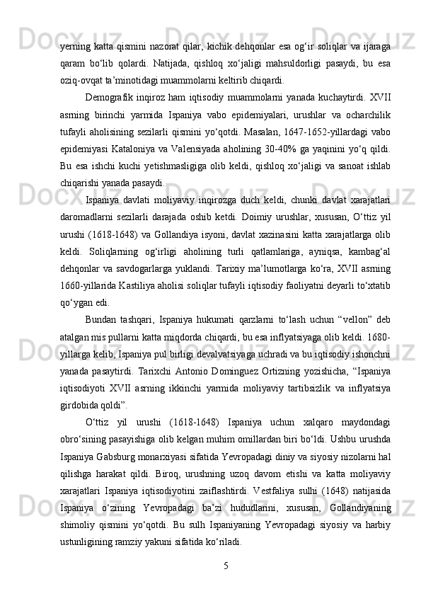 yerning   katta   qismini   nazorat   qilar,   kichik  dehqonlar   esa   og‘ir   soliqlar   va   ijaraga
qaram   bo‘lib   qolardi.   Natijada,   qishloq   xo‘jaligi   mahsuldorligi   pasaydi,   bu   esa
oziq-ovqat ta’minotidagi muammolarni keltirib chiqardi.
Demografik   inqiroz   ham   iqtisodiy   muammolarni   yanada   kuchaytirdi.   XVII
asrning   birinchi   yarmida   Ispaniya   vabo   epidemiyalari,   urushlar   va   ocharchilik
tufayli  aholisining  sezilarli  qismini  yo‘qotdi. Masalan,  1647-1652-yillardagi  vabo
epidemiyasi  Kataloniya   va  Valensiyada  aholining  30-40%  ga  yaqinini  yo‘q  qildi.
Bu   esa   ishchi   kuchi   yetishmasligiga   olib   keldi,   qishloq   xo‘jaligi   va   sanoat   ishlab
chiqarishi yanada pasaydi.
Ispaniya   davlati   moliyaviy   inqirozga   duch   keldi,   chunki   davlat   xarajatlari
daromadlarni   sezilarli   darajada   oshib   ketdi.   Doimiy   urushlar,   xususan,   O‘ttiz   yil
urushi  (1618-1648) va Gollandiya isyoni, davlat  xazinasini  katta xarajatlarga olib
keldi.   Soliqlarning   og‘irligi   aholining   turli   qatlamlariga,   ayniqsa,   kambag‘al
dehqonlar   va  savdogarlarga  yuklandi.  Tarixiy  ma’lumotlarga  ko‘ra,  XVII  asrning
1660-yillarida Kastiliya aholisi soliqlar tufayli iqtisodiy faoliyatni deyarli to‘xtatib
qo‘ygan edi.
Bundan   tashqari,   Ispaniya   hukumati   qarzlarni   to‘lash   uchun   “vellon”   deb
atalgan mis pullarni katta miqdorda chiqardi, bu esa inflyatsiyaga olib keldi. 1680-
yillarga kelib, Ispaniya pul birligi devalvatsiyaga uchradi va bu iqtisodiy ishonchni
yanada   pasaytirdi.   Tarixchi   Antonio   Dominguez   Ortizning   yozishicha,   “Ispaniya
iqtisodiyoti   XVII   asrning   ikkinchi   yarmida   moliyaviy   tartibsizlik   va   inflyatsiya
girdobida qoldi”.
O‘ttiz   yil   urushi   (1618-1648)   Ispaniya   uchun   xalqaro   maydondagi
obro‘sining pasayishiga olib kelgan muhim omillardan biri bo‘ldi. Ushbu urushda
Ispaniya Gabsburg monarxiyasi sifatida Yevropadagi diniy va siyosiy nizolarni hal
qilishga   harakat   qildi.   Biroq,   urushning   uzoq   davom   etishi   va   katta   moliyaviy
xarajatlari   Ispaniya   iqtisodiyotini   zaiflashtirdi.   Vestfaliya   sulhi   (1648)   natijasida
Ispaniya   o‘zining   Yevropadagi   ba’zi   hududlarini,   xususan,   Gollandiyaning
shimoliy   qismini   yo‘qotdi.   Bu   sulh   Ispaniyaning   Yevropadagi   siyosiy   va   harbiy
ustunligining ramziy yakuni sifatida ko‘riladi.
5 