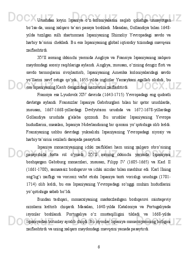 Urushdan   keyin   Ispaniya   o‘z   koloniyalarini   saqlab   qolishga   urinayotgan
bo‘lsa-da, uning xalqaro ta’siri pasaya boshladi. Masalan, Gollandiya bilan 1648-
yilda   tuzilgan   sulh   shartnomasi   Ispaniyaning   Shimoliy   Yevropadagi   savdo   va
harbiy ta’sirini chekladi. Bu esa Ispaniyaning global iqtisodiy tizimdagi mavqeini
zaiflashtirdi.
XVII   asrning   ikkinchi   yarmida   Angliya   va   Fransiya   Ispaniyaning   xalqaro
maydondagi asosiy raqiblariga aylandi. Angliya, xususan, o‘zining dengiz floti va
savdo   tarmoqlarini   rivojlantirib,   Ispaniyaning   Amerika   koloniyalaridagi   savdo
yo‘llarini   xavf   ostiga   qo‘ydi.   1655-yilda   inglizlar   Yamaykani   egallab   olishdi,   bu
esa Ispaniyaning Karib dengizidagi nazoratini zaiflashtirdi.
Fransiya esa  Lyudovik XIV davrida (1643-1715)  Yevropadagi  eng qudratli
davlatga   aylandi.   Fransuzlar   Ispaniya   Gabsburglari   bilan   bir   qator   urushlarda,
xususan,   1667-1668-yillardagi   Devlyutsion   urushda   va   1672-1678-yillardagi
Gollandiya   urushida   g‘alaba   qozondi.   Bu   urushlar   Ispaniyaning   Yevropa
hududlarini, masalan, Ispaniya Niderlandining bir qismini yo‘qotishiga olib keldi.
Fransiyaning   ushbu   davrdagi   yuksalishi   Ispaniyaning   Yevropadagi   siyosiy   va
harbiy ta’sirini sezilarli darajada pasaytirdi.
Ispaniya   monarxiyasining   ichki   zaifliklari   ham   uning   xalqaro   obro‘sining
pasayishida   katta   rol   o‘ynadi.   XVII   asrning   ikkinchi   yarmida   Ispaniyani
boshqargan   Gabsburg   monarxlari,   xususan,   Filipp   IV   (1605-1665)   va   Karl   II
(1661-1700), samarasiz boshqaruv va ichki nizolar bilan mashhur edi. Karl IIning
sog‘lig‘i   zaifligi   va   vorissiz   vafot   etishi   Ispaniya   taxti   vorisligi   urushiga   (1701-
1714)   olib   keldi,   bu   esa   Ispaniyaning   Yevropadagi   so‘nggi   muhim   hududlarini
yo‘qotishiga sabab bo‘ldi.
Bundan   tashqari,   monarxiyaning   markazlashgan   boshqaruvi   mintaqaviy
nizolarni   keltirib   chiqardi.   Masalan,   1640-yilda   Kataloniya   va   Portugaliyada
isyonlar   boshlandi.   Portugaliya   o‘z   mustaqilligini   tikladi   va   1668-yilda
Ispaniyadan butunlay ajralib chiqdi. Bu isyonlar Ispaniya monarxiyasining birligini
zaiflashtirdi va uning xalqaro maydondagi mavqeini yanada pasaytirdi.
6 