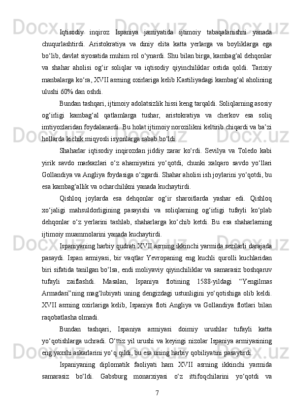Iqtisodiy   inqiroz   Ispaniya   jamiyatida   ijtimoiy   tabaqalanishni   yanada
chuqurlashtirdi.   Aristokratiya   va   diniy   elita   katta   yerlarga   va   boyliklarga   ega
bo‘lib, davlat siyosatida muhim rol o‘ynardi. Shu bilan birga, kambag‘al dehqonlar
va   shahar   aholisi   og‘ir   soliqlar   va   iqtisodiy   qiyinchiliklar   ostida   qoldi.   Tarixiy
manbalarga ko‘ra, XVII asrning oxirlariga kelib Kastiliyadagi kambag‘al aholining
ulushi 60% dan oshdi.
Bundan tashqari, ijtimoiy adolatsizlik hissi keng tarqaldi. Soliqlarning asosiy
og‘irligi   kambag‘al   qatlamlarga   tushar,   aristokratiya   va   cherkov   esa   soliq
imtiyozlaridan foydalanardi. Bu holat ijtimoiy norozilikni keltirib chiqardi va ba’zi
hollarda kichik miqyosli isyonlarga sabab bo‘ldi.
Shaharlar   iqtisodiy   inqirozdan   jiddiy   zarar   ko‘rdi.   Sevilya   va   Toledo   kabi
yirik   savdo   markazlari   o‘z   ahamiyatini   yo‘qotdi,   chunki   xalqaro   savdo   yo‘llari
Gollandiya va Angliya foydasiga o‘zgardi. Shahar aholisi ish joylarini yo‘qotdi, bu
esa kambag‘allik va ocharchilikni yanada kuchaytirdi.
Qishloq   joylarda   esa   dehqonlar   og‘ir   sharoitlarda   yashar   edi.   Qishloq
xo‘jaligi   mahsuldorligining   pasayishi   va   soliqlarning   og‘irligi   tufayli   ko‘plab
dehqonlar   o‘z   yerlarini   tashlab,   shaharlarga   ko‘chib   ketdi.   Bu   esa   shaharlarning
ijtimoiy muammolarini yanada kuchaytirdi.
Ispaniyaning harbiy qudrati XVII asrning ikkinchi yarmida sezilarli darajada
pasaydi.   Ispan   armiyasi,   bir   vaqtlar   Yevropaning   eng   kuchli   qurolli   kuchlaridan
biri sifatida tanilgan bo‘lsa, endi moliyaviy qiyinchiliklar va samarasiz boshqaruv
tufayli   zaiflashdi.   Masalan,   Ispaniya   flotining   1588-yildagi   “Yengilmas
Armadasi”ning  mag‘lubiyati  uning dengizdagi  ustunligini  yo‘qotishiga olib keldi.
XVII   asrning   oxirlariga   kelib,   Ispaniya   floti   Angliya   va   Gollandiya   flotlari   bilan
raqobatlasha olmadi.
Bundan   tashqari,   Ispaniya   armiyasi   doimiy   urushlar   tufayli   katta
yo‘qotishlarga  uchradi. O‘ttiz yil  urushi  va keyingi  nizolar  Ispaniya armiyasining
eng yaxshi askarlarini yo‘q qildi, bu esa uning harbiy qobiliyatini pasaytirdi.
Ispaniyaning   diplomatik   faoliyati   ham   XVII   asrning   ikkinchi   yarmida
samarasiz   bo‘ldi.   Gabsburg   monarxiyasi   o‘z   ittifoqchilarini   yo‘qotdi   va
7 