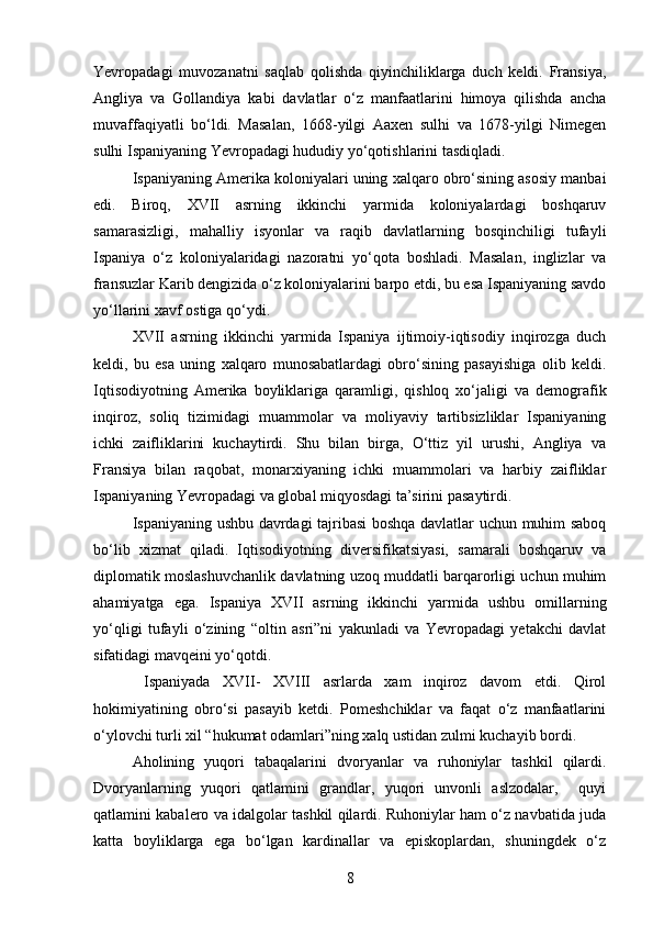 Yevropadagi   muvozanatni   saqlab   qolishda   qiyinchiliklarga   duch   keldi.   Fransiya,
Angliya   va   Gollandiya   kabi   davlatlar   o‘z   manfaatlarini   himoya   qilishda   ancha
muvaffaqiyatli   bo‘ldi.   Masalan,   1668-yilgi   Aaxen   sulhi   va   1678-yilgi   Nimegen
sulhi Ispaniyaning Yevropadagi hududiy yo‘qotishlarini tasdiqladi.
Ispaniyaning Amerika koloniyalari uning xalqaro obro‘sining asosiy manbai
edi.   Biroq,   XVII   asrning   ikkinchi   yarmida   koloniyalardagi   boshqaruv
samarasizligi,   mahalliy   isyonlar   va   raqib   davlatlarning   bosqinchiligi   tufayli
Ispaniya   o‘z   koloniyalaridagi   nazoratni   yo‘qota   boshladi.   Masalan,   inglizlar   va
fransuzlar Karib dengizida o‘z koloniyalarini barpo etdi, bu esa Ispaniyaning savdo
yo‘llarini xavf ostiga qo‘ydi.
XVII   asrning   ikkinchi   yarmida   Ispaniya   ijtimoiy-iqtisodiy   inqirozga   duch
keldi,   bu   esa   uning   xalqaro   munosabatlardagi   obro‘sining   pasayishiga   olib   keldi.
Iqtisodiyotning   Amerika   boyliklariga   qaramligi,   qishloq   xo‘jaligi   va   demografik
inqiroz,   soliq   tizimidagi   muammolar   va   moliyaviy   tartibsizliklar   Ispaniyaning
ichki   zaifliklarini   kuchaytirdi.   Shu   bilan   birga,   O‘ttiz   yil   urushi,   Angliya   va
Fransiya   bilan   raqobat,   monarxiyaning   ichki   muammolari   va   harbiy   zaifliklar
Ispaniyaning Yevropadagi va global miqyosdagi ta’sirini pasaytirdi.
Ispaniyaning ushbu davrdagi tajribasi boshqa davlatlar uchun muhim saboq
bo‘lib   xizmat   qiladi.   Iqtisodiyotning   diversifikatsiyasi,   samarali   boshqaruv   va
diplomatik moslashuvchanlik davlatning uzoq muddatli barqarorligi uchun muhim
ahamiyatga   ega.   Ispaniya   XVII   asrning   ikkinchi   yarmida   ushbu   omillarning
yo‘qligi   tufayli   o‘zining   “oltin   asri”ni   yakunladi   va   Yevropadagi   yetakchi   davlat
sifatidagi mavqeini yo‘qotdi.
  Ispaniyada   XVII-   XVIII   asrlarda   xam   inqiroz   davom   etdi.   Qirol
hokimiyatining   obro‘si   pasayib   ketdi.   Pomeshchiklar   va   faqat   o‘z   manfaatlarini
o‘ylovchi turli xil “hukumat odamlari”ning xalq ustidan zulmi kuchayib bordi.
Aholining   yuqori   tabaqalarini   dvoryanlar   va   ruhoniylar   tashkil   qilardi.
Dvoryanlarning   yuqori   qatlamini   grandlar,   yuqori   unvonli   aslzodalar,     quyi
qatlamini kabalero va idalgolar tashkil qilardi. Ruhoniylar ham o‘z navbatida juda
katta   boyliklarga   ega   bo‘lgan   kardinallar   va   episkoplardan,   shuningdek   o‘z
8