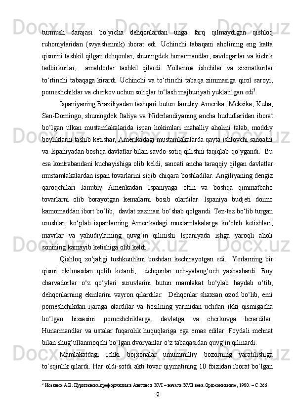 turmush   darajasi   bo‘yicha   dehqonlardan   unga   farq   qilmaydigan   qishloq
ruhoniylaridan   (svyashennik)   iborat   edi.   Uchinchi   tabaqani   aholining   eng   katta
qismini tashkil qilgan dehqonlar, shuningdek hunarmandlar, savdogarlar va kichik
tadbirkorlar,     amaldorlar   tashkil   qilardi.   Yollanma   ishchilar   va   xizmatkorlar
to‘rtinchi   tabaqaga   kirardi.   Uchinchi   va   to‘rtinchi   tabaqa   zimmasiga   qirol   saroyi,
pomeshchiklar va cherkov uchun soliqlar to‘lash majburiyati yuklatilgan edi 2
.
Ispaniyaning Braziliyadan tashqari butun Janubiy Amerika, Meksika, Kuba,
San-Domingo,  shuningdek   Italiya   va  Niderlandiyaning   ancha  hududlaridan  iborat
bo‘lgan   ulkan   mustamlakalarida   ispan   hokimlari   mahalliy   aholini   talab,   moddiy
boyliklarni tashib ketishar, Amerikadagi mustamlakalarda qayta ishlovchi sanoatni
va Ispaniyadan boshqa davlatlar bilan savdo-sotiq qilishni taqiqlab qo‘ygandi.  Bu
esa kontrabandani kuchayishiga olib keldi, sanoati ancha taraqqiy qilgan davlatlar
mustamlakalardan ispan tovarlarini siqib chiqara boshladilar. Angiliyaning dengiz
qaroqchilari   Janubiy   Amerikadan   Ispaniyaga   oltin   va   boshqa   qimmatbaho
tovarlarni   olib   borayotgan   kemalarni   bosib   olardilar.   Ispaniya   budjeti   doimo
kamomaddan ibort bo‘lib,  davlat xazinasi bo‘shab qolgandi. Tez-tez bo‘lib turgan
urushlar,   ko‘plab   ispanlarning   Amerikadagi   mustamlakalarga   ko‘chib   ketishlari,
mavrlar   va   yahudiylarning   quvg‘in   qilinishi   Ispaniyada   ishga   yaroqli   aholi
sonining kamayib ketishiga olib keldi.
Qishloq   xo‘jaligi   tushkunlikni   boshdan   kechirayotgan   edi.     Yerlarning   bir
qismi   ekilmasdan   qolib   ketardi,     dehqonlar   och-yalang‘och   yashashardi.   Boy
charvadorlar   o‘z   qo‘ylari   suruvlarini   butun   mamlakat   bo‘ylab   haydab   o‘tib,
dehqonlarning   ekinlarini   vayron   qilardilar.     Dehqonlar   shaxsan   ozod   bo‘lib,   erni
pomeshchikdan   ijaraga   olardilar   va   hosilning   yarmidan   uchdan   ikki   qismigacha
bo‘lgan   hissasini   pomeshchiklarga,   davlatga   va   cherkovga   berardilar.
Hunarmandlar   va   ustalar   fuqarolik   huquqlariga   ega   emas   edilar.   Foydali   mehnat
bilan shug‘ullanmoqchi bo‘lgan dvoryanlar o‘z tabaqasidan quvg‘in qilinardi.    
Mamlakatdagi   ichki   bojxonalar   umummilliy   bozorning   yaratilishiga
to‘sqinlik qilardi. Har oldi-sotdi akti tovar qiymatining 10 foizidan iborat bo‘lgan
2
 Исаенко А.В. Пуританская реформация в Англии в  XVI  – начале  XVII  века.Орджоникидзе, 1980. –  C .266.
9 