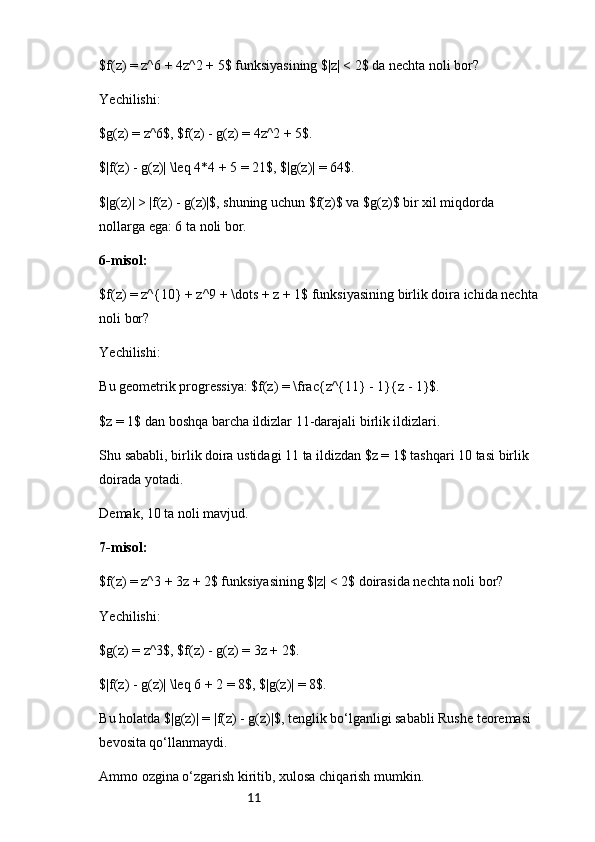 11$f(z) = z^6 + 4z^2 + 5$ funksiyasining $|z| < 2$ da nechta noli bor?
Yechilishi:
$g(z) = z^6$, $f(z) - g(z) = 4z^2 + 5$.
$|f(z) - g(z)| \leq 4*4 + 5 = 21$, $|g(z)| = 64$.
$|g(z)| > |f(z) - g(z)|$, shuning uchun $f(z)$ va $g(z)$ bir xil miqdorda 
nollarga ega: 6 ta noli bor.
6-misol:
$f(z) = z^{10} + z^9 + \dots + z + 1$ funksiyasining birlik doira ichida nechta
noli bor?
Yechilishi:
Bu geometrik progressiya: $f(z) = \frac{z^{11} - 1}{z - 1}$.
$z = 1$ dan boshqa barcha ildizlar 11-darajali birlik ildizlari.
Shu sababli, birlik doira ustidagi 11 ta ildizdan $z = 1$ tashqari 10 tasi birlik 
doirada yotadi.
Demak, 10 ta noli mavjud.
7-misol:
$f(z) = z^3 + 3z + 2$ funksiyasining $|z| < 2$ doirasida nechta noli bor?
Yechilishi:
$g(z) = z^3$, $f(z) - g(z) = 3z + 2$.
$|f(z) - g(z)| \leq 6 + 2 = 8$, $|g(z)| = 8$.
Bu holatda $|g(z)| = |f(z) - g(z)|$, tenglik bo‘lganligi sababli Rushe teoremasi 
bevosita qo‘llanmaydi.
Ammo ozgina o‘zgarish kiritib, xulosa chiqarish mumkin. 